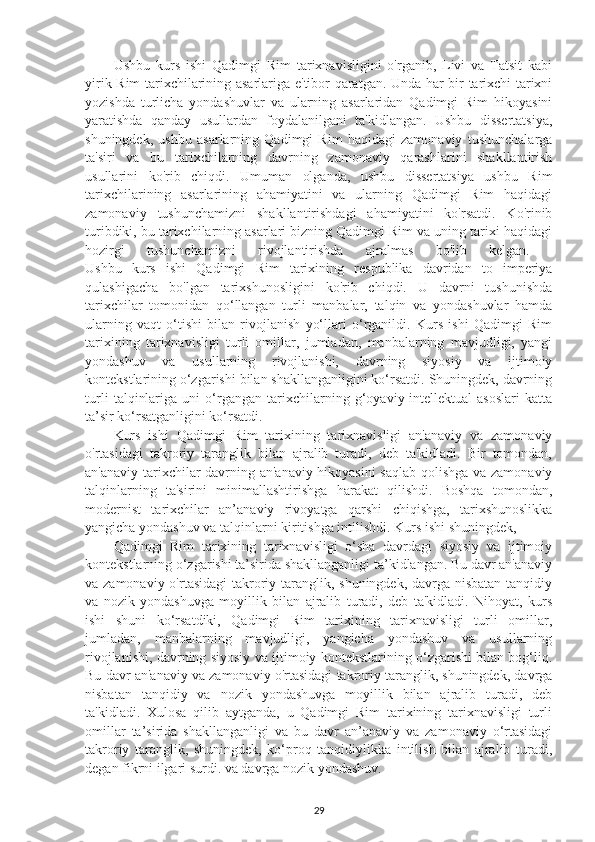 Ushbu   kurs   ishi   Qadimgi   Rim   tarixnavisligini   o'rganib,   Livi   va   Tatsit   kabi
yirik Rim tarixchilarining asarlariga e'tibor qaratgan. Unda har bir tarixchi tarixni
yozishda   turlicha   yondashuvlar   va   ularning   asarlaridan   Qadimgi   Rim   hikoyasini
yaratishda   qanday   usullardan   foydalanilgani   ta'kidlangan.   Ushbu   dissertatsiya,
shuningdek,   ushbu   asarlarning   Qadimgi   Rim   haqidagi   zamonaviy   tushunchalarga
ta'siri   va   bu   tarixchilarning   davrning   zamonaviy   qarashlarini   shakllantirish
usullarini   ko'rib   chiqdi.   Umuman   olganda,   ushbu   dissertatsiya   ushbu   Rim
tarixchilarining   asarlarining   ahamiyatini   va   ularning   Qadimgi   Rim   haqidagi
zamonaviy   tushunchamizni   shakllantirishdagi   ahamiyatini   ko'rsatdi.   Ko'rinib
turibdiki, bu tarixchilarning asarlari bizning Qadimgi Rim va uning tarixi haqidagi
hozirgi   tushunchamizni   rivojlantirishda   ajralmas   bo'lib   kelgan.  
Ushbu   kurs   ishi   Qadimgi   Rim   tarixining   respublika   davridan   to   imperiya
qulashigacha   bo'lgan   tarixshunosligini   ko'rib   chiqdi.   U   davrni   tushunishda
tarixchilar   tomonidan   qo‘llangan   turli   manbalar,   talqin   va   yondashuvlar   hamda
ularning   vaqt   o‘tishi   bilan   rivojlanish   yo‘llari   o‘rganildi.   Kurs   ishi   Qadimgi   Rim
tarixining   tarixnavisligi   turli   omillar,   jumladan,   manbalarning   mavjudligi,   yangi
yondashuv   va   usullarning   rivojlanishi,   davrning   siyosiy   va   ijtimoiy
kontekstlarining o‘zgarishi bilan shakllanganligini ko‘rsatdi. Shuningdek, davrning
turli   talqinlariga   uni   o‘rgangan   tarixchilarning   g‘oyaviy-intellektual   asoslari   katta
ta’sir ko‘rsatganligini ko‘rsatdi.
Kurs   ishi   Qadimgi   Rim   tarixining   tarixnavisligi   an'anaviy   va   zamonaviy
o'rtasidagi   takroriy   taranglik   bilan   ajralib   turadi,   deb   ta'kidladi.   Bir   tomondan,
an'anaviy tarixchilar davrning an'anaviy hikoyasini  saqlab qolishga va zamonaviy
talqinlarning   ta'sirini   minimallashtirishga   harakat   qilishdi.   Boshqa   tomondan,
modernist   tarixchilar   an’anaviy   rivoyatga   qarshi   chiqishga,   tarixshunoslikka
yangicha yondashuv va talqinlarni kiritishga intilishdi. Kurs ishi shuningdek, 
Qadimgi   Rim   tarixining   tarixnavisligi   o‘sha   davrdagi   siyosiy   va   ijtimoiy
kontekstlarning o‘zgarishi ta’sirida shakllanganligi ta’kidlangan. Bu davr an'anaviy
va zamonaviy o'rtasidagi  takroriy taranglik, shuningdek, davrga nisbatan  tanqidiy
va   nozik   yondashuvga   moyillik   bilan   ajralib   turadi,   deb   ta'kidladi.   Nihoyat,   kurs
ishi   shuni   ko‘rsatdiki,   Qadimgi   Rim   tarixining   tarixnavisligi   turli   omillar,
jumladan,   manbalarning   mavjudligi,   yangicha   yondashuv   va   usullarning
rivojlanishi, davrning siyosiy va ijtimoiy kontekstlarining o‘zgarishi bilan bog‘liq.
Bu davr an'anaviy va zamonaviy o'rtasidagi takroriy taranglik, shuningdek, davrga
nisbatan   tanqidiy   va   nozik   yondashuvga   moyillik   bilan   ajralib   turadi,   deb
ta'kidladi.   Xulosa   qilib   aytganda,   u   Qadimgi   Rim   tarixining   tarixnavisligi   turli
omillar   ta’sirida   shakllanganligi   va   bu   davr   an’anaviy   va   zamonaviy   o‘rtasidagi
takroriy   taranglik,   shuningdek,   ko‘proq   tanqidiylikka   intilish   bilan   ajralib   turadi,
degan fikrni ilgari surdi. va davrga nozik yondashuv. 
29 