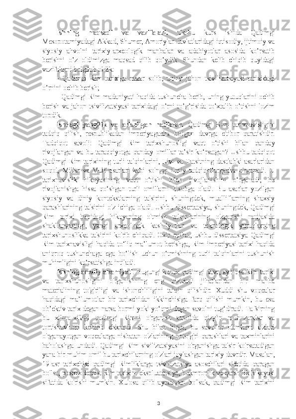 Ishning   maqsadi   va   vazifalari.   Ushbu   kurs   ishida   Qadimgi
Mesopotamiyadagi Akkad, Shumer, Amoriylar davlatlaridagi iqtisodiy, ijtimoiy va
siyosiy   ahvolni   tarixiy-arxeologik   manbalar   va   adabiyotlar   asosida   ko’rsatib
berishni   o’z   oldimizga   maqsad   qilib   qo’ydik.   Shundan   kelib   chiqib   quyidagi
vazifalarni belgilab oldik: 
-   Qadimgi   Rim   tarixiga   nazar   solib,   uning   jahon   tsivilizatsiyasi   tarixidagi
o’rnini ochib berish; 
-   Qadimgi   Rim   madaniyati   haqida   tushuncha   berib,   uning   yutuqlarini   ochib
berish   va   jahon   tsivilizatsiyasi   tarixidagi   o’rni   to’g’risida   to’xtalib   o’tishni   lozim
topdik. 
Ishdagi   yangilik   va   erishilgan   natijalar.   Qadimgi   Rim   tarixnavisligini
tadqiq   qilish,   respublikadan   imperiyagacha   bo'lgan   davrga   e'tibor   qaratishdir.
Tadqiqot   savoli:   Qadimgi   Rim   tarixshunosligi   vaqt   o‘tishi   bilan   qanday
rivojlangan   va   bu   taraqqiyotga   qanday   omillar   ta’sir   ko‘rsatgan?   Ushbu   tadqiqot
Qadimgi   Rim   tarixining   turli   talqinlarini,   Livi   va   Tatsitning   dastlabki   asarlaridan
soqol,   Millar   va   Vulf   asarlari   kabi   so'nggi   ilmiy   tadqiqotlargacha   o'rganadi.   U
tarixnavislik   hikoyasining   vaqt   o‘tishi   bilan   rivojlanishini   o‘rganadi,   bu
rivojlanishga   hissa   qo‘shgan   turli   omillarni   hisobga   oladi.   Bu   asarlar   yozilgan
siyosiy   va   diniy   kontekstlarning   ta'sirini,   shuningdek,   mualliflarning   shaxsiy
qarashlarining ta'sirini o'z ichiga oladi. Ushbu  dissertatsiya,  shuningdek, Qadimgi
Rim   tarixi   haqidagi   hikoyaning   o'tmish   talqinlarining   o'zgarishi   natijasida
shakllanganligi,   yangi   arxeologik   kashfiyotlar   va   texnologik   yutuqlarning
tarixshunoslikka   ta'sirini   ko'rib   chiqadi.   Oxir   oqibat,   ushbu   dissertatsiya   Qadimgi
Rim   tarixnavisligi   haqida   to‘liq   ma’lumot   berishga,   Rim   imperiyasi   tarixi   haqida
aniqroq   tushunchaga   ega   bo‘lish   uchun   o‘tmishning   turli   talqinlarini   tushunish
muhimligini ko‘rsatishga intiladi. 
Ishning amaliy ahamiyati . Bugungi kunda qadimgi davr, ayniqsa  Rim tarixi
va   tarixshunosligini   o'rganishning   eng   qiziqarli   jihatlaridan   biri   manba
materialining   to'g'riligi   va   ishonchliligini   talqin   qilishdir.   Xuddi   shu   voqealar
haqidagi   ma’lumotlar   bir   tarixchidan   ikkinchisiga   farq   qilishi   mumkin,   bu   esa
ob’ektiv tarix degan narsa bormi yoki yo‘qmi degan savolni tug‘diradi. Tafsirning
bu   xilma-xilligi   qadimgi   Rimni   o'rganish   atrofida   qizg'in   munozaralar   va
tortishuvlarni   keltirib   chiqardi.   Shu   bilan   birga,   bu   savollar   olimlarni   o'zlari
o'rganayotgan   voqealarga   nisbatan   o'zlarining   noto'g'ri   qarashlari   va   taxminlarini
baholashga   undadi.   Qadimgi   Rim   sivilizatsiyasini   o'rganishga   ta'sir   ko'rsatadigan
yana bir muhim omil bu tarixchilarning o'zlari joylashgan tarixiy davrdir. Masalan,
19-asr   tarixchisi   qadimgi   Rimliklarga   tsivilizatsiya   asoschilari   sifatida   qaragan
bo'lsa, postmodernist Rim tarixini ekspluatatsiya, hukmronlik va qarshilik hikoyasi
sifatida   ko'rishi   mumkin.   Xulosa   qilib   aytadigan   bo'lsak,   qadimgi   Rim   tarixini
3 