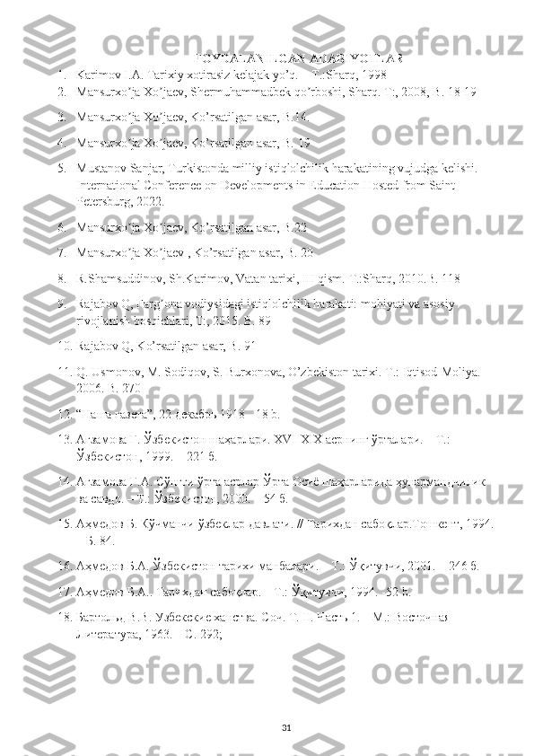 FOYDALANILGAN ADABIYOTLAR
1. Karimov I.A. Tarixiy xotirasiz kelajak yo’q. – T.:Sharq, 1998
2. Mansurxo ja Xo jaev, Shermuhammadbek qo rboshi, Sharq. ʼ ʼ ʼ T:, 2008, B. 18-19 
3. Mansurxo ja Xo jaev, Ko’rsatilgan asar, B.14. 
ʼ ʼ
4. Mansurxo ja Xo jaev, Ko’rsatilgan asar, B. 19 
ʼ ʼ
5. Mustanov Sanjar, Turkistonda milliy istiqlolchilik harakatining vujudga kelishi. 
International Conference on Developments in Education Hosted from Saint 
Petersburg, 2022. 
6. Mansurxo ja Xo jaev, Ko’rsatilgan asar, B.22 
ʼ ʼ
7. Mansurxo ja Xo jaev , Ko’rsatilgan asar, B. 20 
ʼ ʼ
8. R.Shamsuddinov, Sh.Karimov, Vatan tarixi, III qism.  T.:Sharq, 2010.B. 118 
9. Rajabov Q, Farg ona vodiysidagi istiqlolchilik harakati: mohiyati va asosiy 	
ʼ
rivojlanish bosqichlari, T:, 2015. B. 89 
10. Rajabov Q, Ko’rsatilgan asar, B. 91 
11. Q. Usmonov, M. Sodiqov, S. Burxonova, O’zbekiston tarixi. T.: Iqtisod-Moliya. 
2006. B. 270 
12. “Наша газета”, 22 декабрь 1918   -18 b.
13. Агзамова Г. Ўзбекистон шаҳарлари. XVI-XIX асрнинг ўрталари. – Т.: 
Ўзбекистон, 1999. – 221 б. 
14. Агзамова Г.А. Сўнгги ўрта асрлар Ўрта Осиё шаҳарларида ҳунармандчилик 
ва савдо. – Т.: Ўзбекистон, 2000. – 54 б. 
15. Аҳмедов Б. Кўчманчи ўзбеклар давлати. // Тарихдан сабоқлар.Тошкент, 1994.
– Б. 84. 
16. Аҳмедов Б.А. Ўзбекистон тарихи манбалари. – Т.: Ўқитувчи, 2001. – 246 б. 
17. Аҳмедов Б.А.. Тарихдан сабоқлар. – Т.: Ўқитувчи, 1994. -52  b . 
18. Бартольд В.В. Узбекские ханства. Соч. Т. II. Часть 1. – М.: Восточная 
Литература, 1963. – С. 292; 
31 