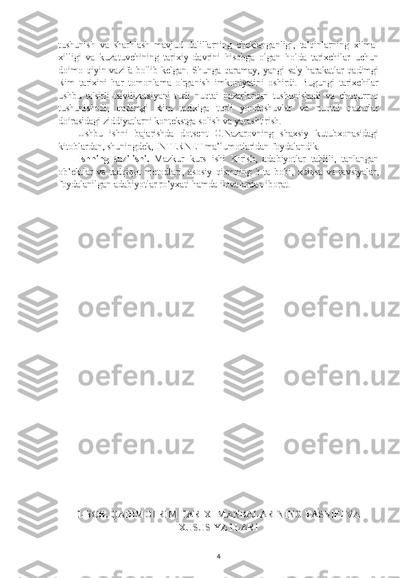 tushunish   va   sharhlash   mavjud   dalillarning   cheklanganligi,   talqinlarning   xilma-
xilligi   va   kuzatuvchining   tarixiy   davrini   hisobga   olgan   holda   tarixchilar   uchun
doimo qiyin vazifa bo'lib  kelgan. Shunga qaramay, yangi  sa'y-harakatlar  qadimgi
Rim   tarixini   har   tomonlama   o'rganish   imkoniyatini   oshirdi.   Bugungi   tarixchilar
ushbu   ta'sirli   tsivilizatsiyani   turli   nuqtai   nazarlardan   tushunishadi   va   chuqurroq
tushunishadi,   qadimgi   Rim   tarixiga   turli   yondashuvlar   va   nuqtai   nazarlar
doirasidagi ziddiyatlarni kontekstga solish va yarashtirish. 
Ushbu   ishni   bajarishda   dotsent   O.Nazarovning   shaxsiy   kutubxonasidagi
kitoblardan, shuningdek, INTERNET ma’lumotlaridan foydalandik. 
Ishning   tuzilishi.   Mazkur   kurs   ishi   Kirish,   adabiyotlar   tahlili,   tanlangan
ob’ektlar   va   tadqiqot   metodlari,   asosiy   qismning   3-ta   bobi,   xulosa   va   tavsiyalar,
foydalanilgan adabiyotlar ro’yxati hamda ilovalardan iborat.
1-BOB. QADIMGI RIM TARIXI MANBALARINING TASNIFI VA
XUSUSIYATLARI
4 