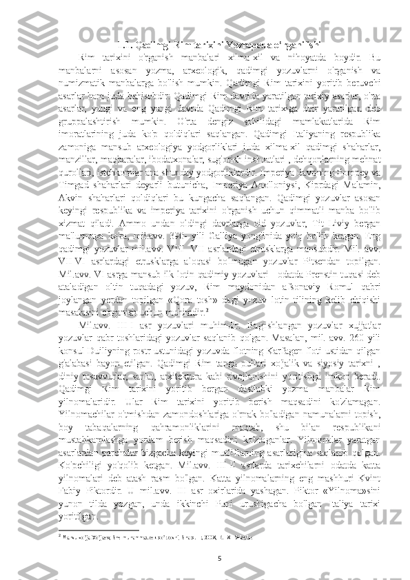 1.1. Qadimgi Rim tarixini Yevropada o’rganilishi
Rim   tarixini   o'rganish   manbalari   xilma-xil   va   nihoyatda   boydir.   Bu
manbalarni   asosan   yozma,   arxeologik,   qadimgi   yozuvlarni   o'rganish   va
numizmatik   manbalarga   bo'lish   mumkin.   Qadimgi   Rim   tarixini   yoritib   beruvchi
asarlar ham juda behisobdir: Qadimgi Rim davrida yaratilgan tarixiy asarlar, o'rta
asarlar,   yangi   va   eng   yangi   davrda   Qadimgi   Rim   tarixiga   doir   yaratilgan   deb
gruppalashtirish   mumkin.   O'rta   dengiz   sohilidagi   mamlakatlarida   Rim
imoratlarining   juda   ko'p   qoldiqlari   saqlangan.   Qadimgi   Italiyaning   respublika
zamoniga   mansub   arxeologiya   yodgorliklari   juda   xilma-xil   qadimgi   shaharlar,
manzillar, maqbaralar, ibodatxonalar, sug'orish inshoatlari , dehqonlarning mehnat
qurollari, istehkomlar ana shunday yodgorliklardir. Imperiya davrining Pompey va
Timgad   shaharlari   deyarli   butunicha,   Imperiya   Anolloniysi,   Kiprdagi   Malamin,
Akvin   shaharlari   qoldiqlari   bu   kungacha   saqlangan.   Qadimgi   yozuvlar   asosan
keyingi   respublika   va   imperiya   tarixini   o'rganish   uchun   qimmatli   manba   bo'lib
xizmat   qiladi.   Ammo   undan   oldingi   davrlarga   oid   yozuvlar,   Tit   Liviy   bergan
ma'lumotga   ko'ra,   mil.avv.   390-   yili   Galliya   yong'inida   yo'q   bo'lib   ketgan.   Eng
qadimgi   yozuvlar   mil.avv.   VIII   -VII   asrlardagi   etrusklarga   mansubdir.   Mil.   avv.
VII-VI   asrlardagi   etrusklarga   aloqasi   bo'lmagan   yozuvlar   Pitsendan   topilgan.
Mil.avv. VI asrga mansub ilk lotin qadimiy yozuvlari - odatda Prenstin tuqasi deb
ataladigan   oltin   tuqadagi   yozuv,   Rim   maydonidan   afsonaviy   Romul   qabri
joylangan   yerdan   topilgan   «Qora   tosh»   dagi   yozuv   lotin   tilining   kelib   chiqishi
masalasini o'rganish uchun muhimdir. 2
 
Mil.avv.   III-I   asr   yozuvlari   muhimdir.   Bag'ishlangan   yozuvlar   xujjatlar
yozuvlar   qabr   toshlaridagi   yozuvlar   saqlanib   qolgan.   Masalan,   mil.   avv.   260   yili
konsul Duiliyning rostr ustunidagi yozuvda flotning Karfagen floti ustidan qilgan
g'alabasi   bayon   etilgan.   Qadimgi   Rim   tanga   pullari   xo'jalik   va   siyosiy   tarixni   ,
diniy   tasavvurlar,   san'at,   arxitektura   kabi   rivojlanishini   yoritishga   imkon   beradi.
Qadimgi   Rim   tarixini   yoritib   bergan   dastlabki   yozma   manbalar   Rim
yilnomalaridir.   Ular   Rim   tarixini   yoritib   berish   maqsadini   ko'zlamagan.
Yilnomachilar   o'tmishdan   zamondoshlariga   o'rnak   bo'ladigan   namunalarni   topish,
boy   tabaqalarning   qahramonliklarini   maqtab,   shu   bilan   respublikani
mustahkamlashga   yordam   berish   maqsadini   ko'zlaganlar.   Yilnomalar   yaratgan
asarlardan   parchalar   bizgacha   keyingi   mualiflarning   asarlarigina   saqlanib   qolgan.
Ko'pchiligi   yo'qolib   ketgan.   Mil.avv.   III-II   asrlarda   tarixchilarni   odatda   katta
yilnomalari   deb   atash   rasm   bo'lgan.   Katta   yilnomalarning   eng   mashhuri   Kvint
Fabiy   Piktordir.   U   mil.avv.   III   asr   oxirlarida   yashagan.   Piktor   «Yilnoma»sini
yunon   tilda   yozgan,   unda   ikkinchi   Puni   urushigacha   bo'lgan   Italiya   tarixi
yoritilgan. 
2
 Mansurxo ja Xo jaev, Shermuhammadbek qo rboshi, Sharq. ʼ ʼ ʼ T:, 2008, B. 18-19 -betlar
5 