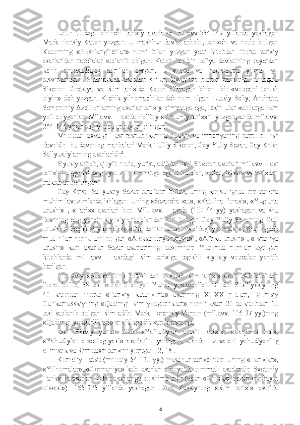 Lotin   tilidagi   birinchi   tarixiy   asarlarni   mil.avv.234-149   yillarda   yashagan
Mark   Portsiy   Katon   yozgan.   U   mashhur   davlat   arbobi,   tarixchi   va   notiq   bo'lgan
Katonning   «Boshlang’ichlar»   nomi   bilan   yozgan   yetti   kitobdan   iborat   tarixiy
asarlaridan   parchalar   saqlanib   qolgan.   Katon   har   bir   Italiya   davlatining   qayerdan
kelib   chiqqanligini   ta'riflab   bergan,   u   voqea   va   hodisalarni   yilma-   yil
tasvirlamagan. Shuningdek lashkarboshilar, davlat arboblari nomini tilga olmagan.
Siseron:   Gretsiya   va   Rim   tarixida   Katon   bilmagan   biron-   bir   «voqeani   topish
qiyin»   deb   yozgan.   Kichik   yilnomachilar   deb   nom   olgan.   Lutsiy   Seliy,   Antipatr,
Semproniy Azellionlarning asarlar tarixiy qimmatga ega, lekin ular xatolarga ham
yo'l qo'yganlar. Mil.avv. II asrda Polibiy «Umumiy tarix»ni yozgan, unda mil.avv.
264-146 yillardagi voqealar bayon qilingan. 
Miloddan avvalgi I asr respublikaning qulashi  va imperiyaning barpo bo'lish
davridir. Bu davrning manbalari Mark Tulliy Siseron, Gay Yuliy Sezar, Gay Krisp
Sallyustiylarning asarlaridir 2
. 
Siyosiy arbob, ajoyib notiq, yurist, adib bo'lishi Sitseron asarlari mil.avv. I asr
tarixini o'rganishda g'oyat zo'r qimmatga ega.U nutqlar, xatlar, falsafa va tarixdan
traktatlar qoldirgan. 
Gay   Krisp   Sallyustiy   Sezar   tarafdori   bo'lib,   uning   konsulligida   bir   qancha
muhim lavozimlarda ishlagan. Uning «Sezarcha xat», «Katilina fitnasi», «Yug'urta
urushi»   ,   «Tarix»   asarlari   bor.   Mil.   avv.   I   asrda   (100-44   yy)   yashagan   va   shu
davrning   eng   yorqin   siyosiy   arboblaridan   biri   bo'lgan   Gay   Yuliy   Sezarning   Gall
urushlari haqidagi yozmalar» «Grajdanlar urushi haqidagi yozmalar», shuningdek
mualliflari noma'lum bo'lgan «Aleksandriya urushi» , «Afrika urushi» , «Ispaniya
urushi»   kabi   asarlar   Sezar   asarlarining   davomidir.   Yuqorida   nomlari   aytilgan
kitoblarda   mil.   avv.   I   asrdagi   Rim   tarixiga   tegishli   siyosiy   voqealar   yoritib
berilgan. 
Tit   Liviy   «Shahar   bino   bo'lishidan   boshlab   Rim   tarixi»   asari   142   kitobdan
iborat   bo'lib,   38   tasi   saqlanib   qolgan   Yunon   yozuvchilari   Diodor   Sitsiliyskiyning
40   kitobdan   iborat   «Tarixiy   kutubxona»   asarining   XI-XX   jildlari,   Dionisiy
Galikarnasskiyning   «Qadimgi   Rim   yodgorliklari»   nomli   asari   20   ta   kitobdan   10
tasi   saqlanib   qolgan   Rim   adibi   Mark   Terentsiy   Varron   (mil.avv.   116-27   yy.)ning
«Qadimgi yodgorliklari» ensiklopedik xarakterga ega. 
Iosif   Flaviy   yunon   tilida   «Yahudiylar   urushi   tarixi»,   «Tarjimai   hol»,
«Yahudiylar   arxeologiyasi»   asarlarini   yaratgan,   ularda   o'z   vatani   yahudiyaning
ellinistik va Rim davri tarixini yoritgan [2, 18]. 
Korneliy  Tatsit  (milodiy  54-120  yy.)   mashhur   tarixchidir.  Uning  «Tarixlar»,
«Yilnomalar», «Germaniya» kabi  asarlari nihoyatda qimmatli asarlardir. Svetoniy
Tankvilla asarlari Tatsit asarlariga qo'shimchadir (asari «O'n ikki Sezarning hayot
qissasi»).   155-235   yillarda   yashagan   Dion   Kassiyning   «Rim   tarixi»   asarida
6 