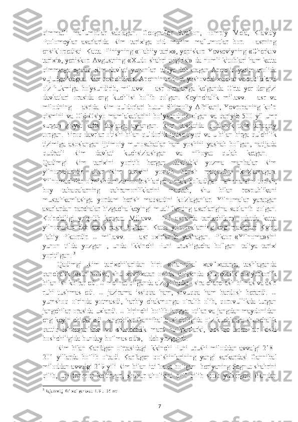 qimmatli   ma'lumotlar   saqlagan.   Geograflar   Strabon,   Pompiy   Mela,   Klavdiy
Ptolomeylar   asarlarida   Rim   tarixiga   oid   muhim   ma'lumotlar   bor.   I   asrning
ensiklopedisti- Katta Pliniyning «Tabiiy tarix», yepiskop Yevseviyning «Cherkov
tarixi», yepiskop Avgustning «Xudo shahri  to'g'risi» da nomli kitoblari ham katta
qimmatga egadir. Rim davlati yunonlar Italiya deb atagan Apennin yarim orolida
vujudga kelgan. Rim respublikasi Apennin orolida yashovchi xalqlar va qabilalarni
o'z   hukmiga   bo'ysundirib,   mil.avv.   II   asr   o'rtalariga   kelganda   O'rta   yer   dengizi
davlatlari   orasida   eng   kuchlisi   bo'lib   qolgan.   Keyinchalik   mil.avv.   I   asr   va
milodning   II   asrida   Rim   quldorlari   butun   Shimoliy   Afrikani,   Yevropaning   ko’p
qismini   va   Old   Osiyo   mamlakatlarini   bo’ysundirib   olgan   va   qariyib   500   yil   umr
surgan   g'oyat   katta   davlatga   aylangan.   Rim   davlatida   quldorlik   to'la   taraqqiy
topgan. Biroq davrlar o'tishi bilan quldorlik iqtisodiyoti va u bilan birga qulchilik
tizimiga   asoslangan   ijtimoiy   munosabatlar   ham   yoshini   yashab   bo'lgan,   natijada
qudratli   Rim   davlati   kuchsizlashgan   va   nihoyat   qulab   ketgan.  
Qadimgi   Rim   tarixini   yoritib   bergan   dastlabki   yozma   manbalar   Rim
yilnomalaridir.   Ular   Rim   tarixini   yoritib   berish   maqsadini   ko'zlamagan.
Yilnomachilar   o'tmishdan   zamondoshlariga   o'rnak   bo'ladigan   namunalarni   topish,
boy   tabaqalarning   qahramonliklarini   maqtab,   shu   bilan   respublikani
mustahkamlashga   yordam   berish   maqsadini   ko'zlaganlar.   Yilnomalar   yaratgan
asarlardan   parchalar   bizgacha   keyingi   mualiflarning   asarlarigina   saqlanib   qolgan.
Ko'pchiligi   yo'qolib   ketgan.   Mil.avv.   III-II   asrlarda   tarixchilarni   odatda   katta
yilnomalari   deb   atash   rasm   bo'lgan.   Katta   yilnomalarning   eng   mashhuri   Kvint
Fabiy   Piktordir.   U   mil.avv.   III   asr   oxirlarida   yashagan.   Piktor   «Yilnoma»sini
yunon   tilda   yozgan   ,   unda   ikkinchi   Puni   urushigacha   bo'lgan   Italiya   tarixi
yoritilgan.  3
Qadimgi   Rim   tarixchilaridan   biri:   «Gannibal   xavf-xatarga   tashlaganda
qanchalik   jasur   bo`lsa,   shu   xavf-xatar   ostida   qolganda   shunchalik   ehtiyotkorlik
bilan ish ko`rar edi. U mehnat qilganda a'zoyi badani sira charchash bilmas va aslo
ruhi   tushmas   edi.   U   jazirama   issiqqa   ham,   sovuqqa   ham   bardosh   berardi.   U
yumshoq   o`rinda   yotmasdi,   harbiy   chakmonga   o`ralib   olib,   qorovullikda   turgan
jangchilar orasida uxlardi. U birinchi bo`lib jangga otilar va jangdan maydonidan
eng keyin chiqar edi. Jangchilar Gannibal boshchiligida o`z kuchlarga shunchalik
qattiq   ishonganlarki   va   shunchalik   mard   bo`lganlarki,   boshqa   hech   bir   kishi
boshchiligida bunday bo`lmas edi», - deb yozgandi. 
Rim   bilan   Karfagen   o`rtasidagi   Ikkinchi   Puni   urushi   miloddan   avvalgi   218–
201   yillarda   bo`lib   o`tadi.   Karfagen   qo`shinlarining   yangi   sarkardasi   Gannibal
miloddan avvalgi 219 yili Rim bilan ittifoqda bo`lgan Iberiyaning Sagnut shahrini
qilib,   uni   tor-mor   keltirgan,   shahar   aholisini   qo`l   qilib   sotib   yuborgan.   Bundan
3
 Rajabov Q, Ko’rsatilgan asar, B. 91, 156-bet
7 