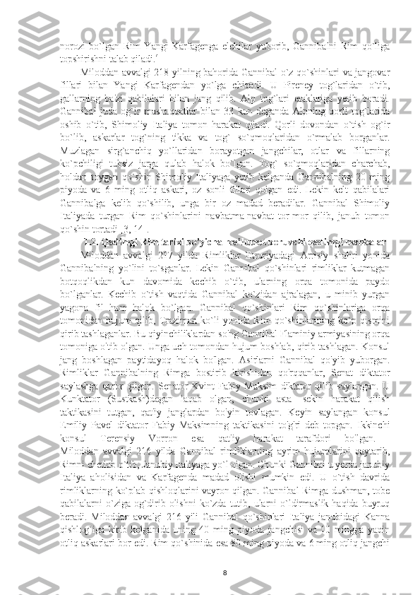 norozi   bo`lgan   Rim   Yangi   Karfagenga   elchilar   yuborib,   Gannibalni   Rim   qo`liga
topshirishni talab qiladi. 4
 
Miloddan avvalgi 218 yilning bahorida Gannibal o`z qo`shinlari va jangovar
fillari   bilan   Yangi   Karfagendan   yo`lga   chiqadi.   U   Pireney   tog`laridan   o`tib,
gallarning   ba'zi   qabilalari   bilan   jang   qilib.   Alp   tog`lari   etaklariga   yetib   boradi.
Gannibal   juda   og`ir   mashaqqatlar   bilan   33   kun   deganda   Alpning   qorli   tog`larida
oshib   o`tib,   Shimoliy   Italiya   tomon   harakat   qiladi.   Qorli   dovondan   o`tish   og`ir
bo`lib,   askarlar   tog`ning   tikka   va   tog`   so`qmoqlaridan   o`rmalab   borganlar.
Muzlagan   sirg`anchiq   yo`llaridan   borayotgan   jangchilar,   otlar   va   fillarning
ko`pchiligi   tubsiz   jarga   qulab   halok   bo`lgan.   Tog`   so`qmoqlaridan   charchab,
holdan   toygan   qo`shin   Shimoliy   Italiyaga   yetib   kelganda   Gannibalning   20   ming
piyoda   va   6   ming   otliq   askari,   oz   sonli   fillari   qolgan   edi.   Lekin   kelt   qabilalari
Gannibalga   kelib   qo`shilib,   unga   bir   oz   madad   beradilar.   Gannibal   Shimoliy
Italiyada   turgan   Rim   qo`shinlarini   navbatma-navbat   tor-mor   qilib,   janub   tomon
qo`shin tortadi [3, 14]. 
1.2.  Qadimgi Rim tarixi bo’yicha ma’lumot beruvchi qadimgi manbalar
Miloddan   avvalgi   217   yilda   Rimliklar   Etruriyadagi   Arrisiy   shahri   yonida
Gannibalning   yo`lini   to`sganlar.   Lekin   Gannibal   qo`shinlari   rimliklar   kutmagan
botqoqlikdan   kun   davomida   kechib   o`tib,   ularning   orqa   tomonida   paydo
bo`lganlar.   Kechib   o`tish   vaqtida   Gannibal   ko`zidan   ajralagan,   u   minib   yurgan
yagona   fil   ham   halok   bo`lgan.   Gannibal   qo`shinlari   Rim   qo`shinlariga   orqa
tomonidan   hujum   qilib,   Traziman   ko`li   yonida   Rim   qo`shinlarining   ko`p   qismini
qirib tashlaganlar. Bu qiyinchiliklardan so'ng Gannibal Flaminiy armiyasining orqa
tomoniga o'tib olgan. Unga uch tomondan hujum boshlab, qirib tashlagan. Konsul
jang   boshlagan   paytidayoq   halok   bo'lgan.   Asirlarni   Gannibal   qo'yib   yuborgan.
Rimliklar   Gannibalning   Rimga   bostirib   kirishidan   qo'rqqanlar,   Senat   diktator
saylashga   qaror   qilgan.   Senator   Kvint   Fabiy   Maksim   diktator   qilib   saylangan.   U
Kunktator   (Sustkash)degan   laqab   olgan,   chunki   asta-   sekin   harakat   qilish
taktikasini   tutgan,   qat'iy   janglardan   bo'yin   tovlagan.   Keyin   saylangan   konsul
Emiliy   Pavel   diktator   Fabiy   Maksimning   taktikasini   to'g'ri   deb   topgan.   Ikkinchi
konsul   Terensiy   Vorron   esa   qat'iy   harakat   tarafdori   bo'lgan.  
Miloddan   avvalgi   216   yilda   Gannibal   rimliklarning   ayrim   hujumlarini   qaytarib,
Rimni chetlab o`tib, Janubiy Italiyaga yo`l olgan. Chunki Gannibal u yerda janubiy
Italiya   aholisidan   va   Karfagenda   madad   olishi   mumkin   edi.   U   o`tish   davrida
rimliklarning ko`plab qishloqlarini vayron qilgan. Gannibal Rimga dushman, tobe
qabilalarni  o`ziga og`dirib olishni  ko`zda  tutib, ularni  o`ldirmaslik haqida  buyruq
beradi.   Miloddan   avvalgi   216   yili   Gannibal   qo`shinlari   Italiya   janubidagi   Kanna
qishlog`iga   kirib   kelganida   uning   40   ming   piyoda   jangchisi   va   10   mingga   yaqin
otliq askarlari bor edi. Rim qo`shinida esa 80 ming piyoda va 6 ming otliq jangchi
8 