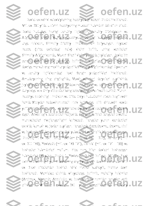 Davlat   asoschisi   salavkiylarning   Baqtriyadagi   satrapi   Diodot   hisoblanadi.
Mil. av. 250 yilda u o zini Baqtriyaning mustaqil hukmdori deb e lon qiladi.ʻ ʼ
Davlat   hududiga   hozirgi   Janubiy   Tojikiston,   Janubiy   O zbekiston   va	
ʻ
Afg oniston   kirgan.   Yu.Yunon-Baqtriya   podsholigi   kuchaygan   paytlarda	
ʻ
unga   Pokiston,   Shimoliy   G arbiy   Hindiston   ham   bo ysungan.   Poytaxti	
ʻ ʻ
Baqtra   (o rta   asrlardagi   Balx)   shahri   bo lib,   uning   xarobalari	
ʻ ʻ
Shimoliy   Afg onistonda	
ʻ ,   Mazori Sharif   shahri yaqinida joylatlgan. Davlat bir
qancha   satrapliklar   (viloyatlar)ga   bo linib   boshqarilgan.   Yunon-Baqtriya	
ʻ
davriga mansub eng mashhur yodgorlik Shimoliy Afg onistondagi Oyxonum	
ʻ
va   Janubiy   Tojikistondagi   Taxti   Sangin   yodgorliklari   hisoblanadi.
Amudaryoning   o ng   qirg og ida,   Vaxsh   va   Panj   daryolari   quyilishida	
ʻ ʻ ʻ
joylashgan   Taxti   Sangindagi   ibodatxona   tuzilishi   va   topilmalari   ellinizm
dunyosiga xos diniy e tiqodlar keng tarqalganligini ko rsatib turibdi. Yunon-	
ʼ ʻ
Baqtriya podsholigi   Hindiston   va O rta Osiyo hududlarini o zaro bog lovchi	
ʻ ʻ ʻ
hamda   Xitoydan   Badaxshon   orqali   Fors   ko rfaziga   olib   chiquvchi   savdo	
ʻ
yo llarini   nazorat   qilib,   xalqaro   iqtisodiy-savdo   aloqalarida   faol   ishtirok	
ʻ
etgan.  Arxeologik   tadqiqotlar   natijasida   topilgan   ko plab   tangalar   tovarpul	
ʻ
munosabatlari   rivojlanganligini   ko rsatadi.   Tangalar   yunon   standartlari	
ʻ
asosida kumush va jezdan quyilgan. Tangalarda (tetradraxma, draxma, obol
va boshqalar) hukmdorlar qiyofasi yuksak did va aniqlik bilan tasvirlangan.
Diodot (mil. av. 250—230), Yevtidem  (mil. av. 230 —200), Demetriy (mil.
av.   200-185),  Yevkradit   (mil.   av.   185-171),   Geliokl   (mil.   av.   171—155)   va
boshqalar   hukmdorlari   ma lum.   Bitta   nom   bilan   davlatni   boshqargan	
ʼ
hukmdorlar   (masalan,   Diodot   1,  Yevkradit   II)   ham   bo lgan.   Mil.   av.   3-asr	
ʻ
oxiri —2-asrning 1-yarmi davlatning eng rivojlangan davri hisoblanadi. Mil.
av.   2-asr   o rtalaridan   boshlab   ichki   nizolar   kuchayib,   inqiroz   davri	
ʻ
boshlanadi.   Mamlakat   alohida   viloyatlarga   bo linib,   mahalliy   hokimlar	
ʻ
(Antimax,   Menandr,   Appolodot   va   boshqalar)o z   nomidan   tangalar   zarb
ʻ
qilishgan.   Miloddan   avvalgi   280   yilda   satrapliklarning   markaziy 