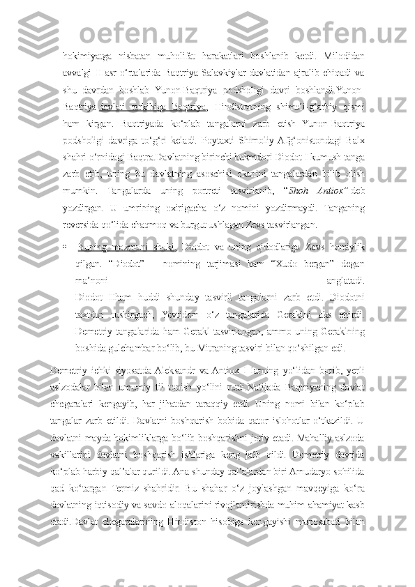 hokimiyatga   nisbatan   muholifat   harakatlari   boshlanib   ketdi.   Milodidan
avvalgi   IIIasr   o‘rtalarida   Baqtriya   Salavkiylar   davlatidan   ajralib   chiqadi   va
shu   davrdan   boshlab   Yunon-Baqtriya   podsholigi   davri   boshlandi.Yunon-
Baqtriya   davlati   tarkibiga   Baqtriya ,   Hindistonning   shimoli-g‘arbiy   qismi
ham   kirgan.   Baqtriyada   ko‘plab   tangalarni   zarb   etish   Yunon-Baqtriya
podsholigi   davriga   to‘g‘ri   keladi.   Poytaxti   Shimoliy  Afg‘onistondagi   Balx
shahri o‘rnidagi Baqtra.Davlatning birinchi hukmdori Diodot I kumush tanga
zarb   etib,   uning   bu   davlatning   asoschisi   ekanini   tangalardan   bilib   olish
mumkin.   Tangalarda   uning   portreti   tasvirlanib,   “ Shoh   Antiox”   deb
yozdirgan.   U   umrining   oxirigacha   o‘z   nomini   yozdirmaydi.   Tanganing
reversida qo‘lida chaqmoq va burgut ushlagan Zevs tasvirlangan.
   Buning   mazmuni   shuki ,   Diodot   va   uning   ajdodlariga   Zevs   homiylik
qilgan.   “Diodot”   –   nomining   tarjimasi   ham   “Xudo   bergan”   degan
ma’noni   anglatadi.
Diodot   IIham   huddi   shunday   tasvirli   tangalarni   zarb   etdi.   Diodotni
taxtdan   tushirgach,   Yevtidem   o‘z   tangalarida   Geraklni   aks   ettirdi.
Demetriy   tangalarida   ham   Gerakl   tasvirlangan,   ammo   uning   Geraklning
boshida gulchambar bo‘lib, bu Mitraning tasviri bilan qo‘shilgan edi. 
Dеmеtriy   ichki   siyosatda  Aleksandr   va  Antiox   I   larning   yo‘lidan   borib,   yerli
aslzodalar   bilan   umumiy   til   topish   yo‘lini   tutdi.Natijada   Baqtriyaning   davlat
chеgaralari   kеngayib,   har   jihatdan   taraqqiy   etdi.   Uning   nomi   bilan   ko‘plab
tangalar   zarb   etildi.   Davlatni   boshqarish   bobida   qator   islohotlar   o‘tkazildi.   U
davlatni mayda hokimliklarga bo‘lib boshqarishni joriy etadi. Mahalliy aslzoda
vakillarini   davlatni   boshqarish   ishlariga   kеng   jalb   qildi.   Dеmеtriy   davrida
ko‘plab harbiy qal’alar qurildi. Ana shunday qal’alardan biri Amudaryo sohilida
qad   ko‘targan   Termiz   shahridir.   Bu   shahar   o‘z   joylashgan   mavqеyiga   ko‘ra
davlatning iqtisodiy va savdo aloqalarini rivojlantirishda muhim ahamiyat kasb
etadi.Davlat   chеgaralarining   Hindiston   hisobiga   kеngayishi   munosabati   bilan 