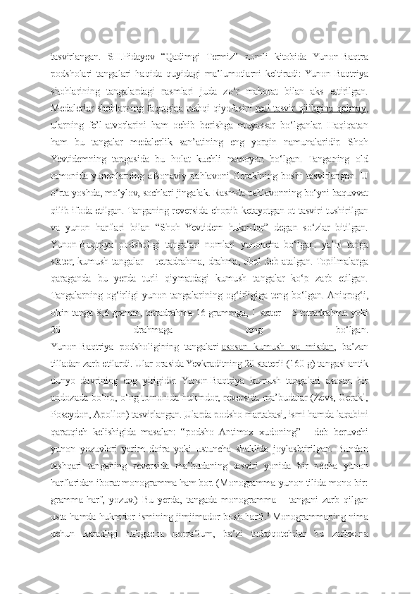 tasvirlangan.   SH.Pidayev   “Qadimgi   Termiz”   nomli   kitobida   Yunon-Baqtra
podsholari   tangalari   haqida   quyidagi   ma’lumotlarni   keltiradi:   Yunon-Baqtriya
shohlarining   tangalardagi   rasmlari   juda   zo‘r   mahorat   bilan   aks   ettirilgan.
Medalerlar shohlarning faqatgina tashqi qiyofasini   real tasvir qilibgina qolmay ,
ularning   fe’l-atvorlarini   ham   ochib   berishga   muyassar   bo‘lganlar.   Haqiqatan
ham   bu   tangalar   medalerlik   san’atining   eng   yorqin   namunalaridir.   Shoh
Yevtidemning   tangasida   bu   holat   kuchli   namoyon   bo‘lgan.   Tanganing   old
tomonida   yunonlarning   afsonaviy   pahlavoni   Geraklning   boshi   tasvirlangan.   U
o‘rta yoshda, mo‘ylov, sochlari jingalak. Rasmda pahlavonning bo‘yni baquvvat
qilib ifoda etilgan. Tanganing reversida chopib ketayotgan ot tasviri tushirilgan
va   yunon   harflari   bilan   “Shoh   Yevtidem   hukmdor”   degan   so‘zlar   bitilgan.
Yunon-Baqtriya   podsholigi   tangalari   nomlari   yunoncha   bo‘lgan:   ya’ni   tanga
stater, kumush tangalar – tetradrahma, drahma, obol deb atalgan. Topilmalarga
qaraganda   bu   yerda   turli   qiymatdagi   kumush   tangalar   ko‘p   zarb   etilgan.
Tangalarning   og‘irligi   yunon   tangalarining   og‘irligiga   teng   bo‘lgan.   Aniqrog‘i,
oltin tanga 8,6 gramm, tetradrahma 16 grammga, 1 stater – 5 tetradrahma yoki
20   drahmaga   teng   bo‘lgan.
Yunon-Baqtriya   podsholigining   tangalari   asosan   kumush   va   misdan ,   ba’zan
tilladan zarb etilardi. Ular orasida Yevkraditning 20 staterli (160 g) tangasi antik
dunyo   davrining   eng   yirigidir.   Yunon-Baqtriya   kumush   tangalari   asosan   bir
andozada bo‘lib, o‘ng tomonida hukmdor, reversida ma’budalar (Zevs, Gerakl,
Poseydon, Apollon) tasvirlangan.   Ularda podsho martabasi , ismi hamda laqabini
qaratqich   kelishigida   masalan:   “podsho   Antimox   xudoning”   -   deb   beruvchi
yunon   yozuvlari   yarim   doira   yoki   ustuncha   shaklida   joylashtirilgan.   Bundan
tashqari   tanganing   reversida   ma’budaning   tasviri   yonida   bir   necha   yunon
harflaridan iborat monogramma ham bor. (Monogramma-yunon tilida mono-bir:
gramma-harf,   yozuv.)   Bu   yerda,   tangada   monogramma   –   tangani   zarb   qilgan
usta hamda hukmdor ismining jimjimador bosh harfi. 2
  Monogrammaning nima
uchun   kerakligi   haligacha   noma’lum,   ba’zi   tadqiqotchilar   bu   zarbxona 