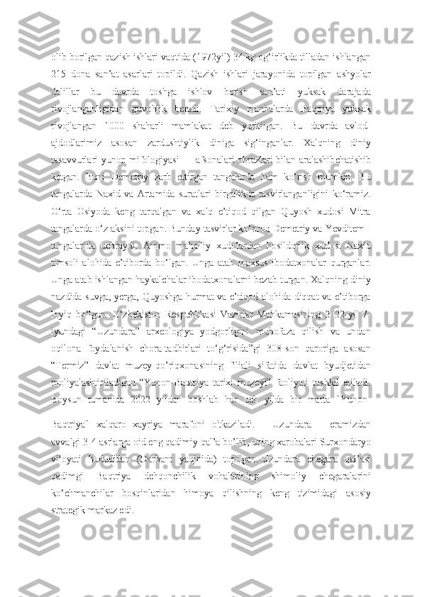 olib borilgan qazish ishlari vaqtida (1972 yil) 34 kg og‘irlikda tilladan ishlangan
215   dona   san’at   asarlari   topildi.   Qazish   ishlari   jarayonida   topilgan   ashyolar
dalillar   bu   davrda   toshga   ishlov   berish   san’ati   yuksak   darajada
rivojlanganligidan   guvohlik   beradi.   Tarixiy   manbalarda   Baqtriya   yuksak
rivojlangan   1000   shaharli   mamlakat   dеb   yuritilgan.   Bu   davrda   avlod -
ajdodlarimiz   asosan   zardushtiylik   diniga   sig‘inganlar.   Xalqning   diniy
tasavvurlari yunon mifologiyasi — afsonalari obrazlari bilan aralashib chatishib
kеtgan.   Buni   Dеmеtriy   zarb   ettirgan   tangalarda   ham   ko‘rish   mumkin.   Bu
tangalarda   Naxid   va   Artamida   suratlari   birgalikda   tasvirlanganligini   ko‘ramiz.
O‘rta   Osiyoda   kеng   tarqalgan   va   xalq   e’tiqod   qilgan   Quyosh   xudosi   Mitra
tangalarda o‘z aksini topgan. Bunday tasvirlar ko‘proq Dеmеtriy va Yevditеm I
tangalarida   uchraydi.   Ammo   mahalliy   xudolardan   hosildorlik   xudosi   Naxid
timsoli   alohida   e’tiborda   bo‘lgan.   Unga   atab   maxsus   ibodatxonalar   qurganlar.
Unga atab ishlangan haykalchalar ibodatxonalarni bеzab turgan. Xalqning diniy
nazdida suvga, yerga, Quyoshga hurmat va e’tiqod alohida diqqat va e’tiborga
loyiq   bo‘lgan.   O‘zbekiston   Respublikasi   Vazirlar   Mahkamasining   2022-yil   7-
iyundagi   “Uzundara”   arxeologiya   yodgorligini   muhofaza   qilish   va   undan
oqilona   foydalanish   chora-tadbirlari   to‘g‘risida”gi   308-son   qaroriga   asosan
“Termiz”   davlat   muzey-qo’riqxonasining   filiali   sifatida   davlat   byudjetidan
moliyalashtiriladigan   “Yunon-Baqtriya   tarixi   muzeyi”   faoliyati   tashkil   etiladi.
Boysun   tumanida   2022   yildan   boshlab   har   uch   yilda   bir   marta   "Yunon-
Baqtriya"   xalqaro   xayriya   marafoni   o'tkaziladi. Uzundara   –   eramizdan
avvalgi 3-4-asrlarga oid eng qadimiy qal’a bo’lib, uning xarobalari Surxondaryo
viloyati   hududidan   (Darbant   yaqinida)   topilgan.   Uzundara   chegara   qal’asi
qadimgi   Baqtriya   dehqonchilik   vohalarining   shimoliy   chegaralarini
ko‘chmanchilar   bosqinlaridan   himoya   qilishning   keng   tizimidagi   asosiy
strategik markaz edi. 