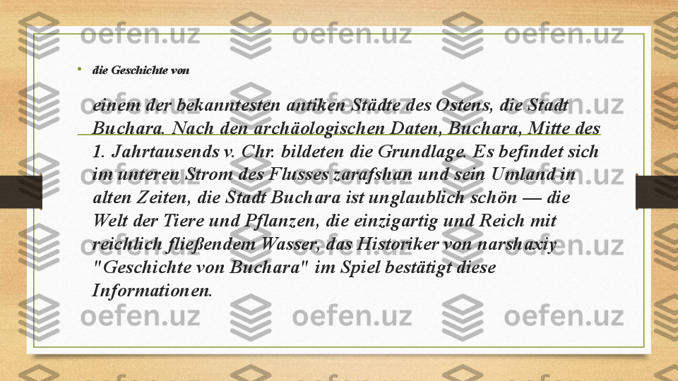 •
die Geschichte von  
einem der bekanntesten antiken Städte des Ostens, die Stadt 
Buchara. Nach den archäologischen Daten, Buchara, Mitte des 
1. Jahrtausends v. Chr. bildeten die Grundlage. Es befindet sich 
im unteren Strom des Flusses zarafshan und sein Umland in 
alten Zeiten, die Stadt Buchara ist unglaublich schön — die 
Welt der Tiere und Pflanzen, die einzigartig und Reich mit 
reichlich fließendem Wasser, das Historiker von narshaxiy 
"Geschichte von Buchara" im Spiel bestätigt diese 
Informationen.  