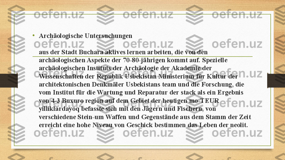 •
Archäologische Untersuchungen  
aus der Stadt Buchara aktives lernen arbeiten, die von den 
archäologischen Aspekte der 70-80-jährigen kommt auf. Spezielle 
archäologischen Instituts der Archäologie der Akademie der 
Wissenschaften der Republik Usbekistan Ministerium für Kultur der 
architektonischen Denkmäler Usbekistans team und die Forschung, die 
vom Institut für die Wartung und Reparatur der stack als ein Ergebnis 
von 4-3 Buxuro region auf dem Gebiet der heutigen mo-TEUR 
yilliklardayoq befasste sich mit den Jägern und Fischern, von 
verschiedene Stein-um Waffen und Gegenstände aus dem Stamm der Zeit 
erreicht eine hohe Niveau von Geschick bestimmen das Leben der neolit.  