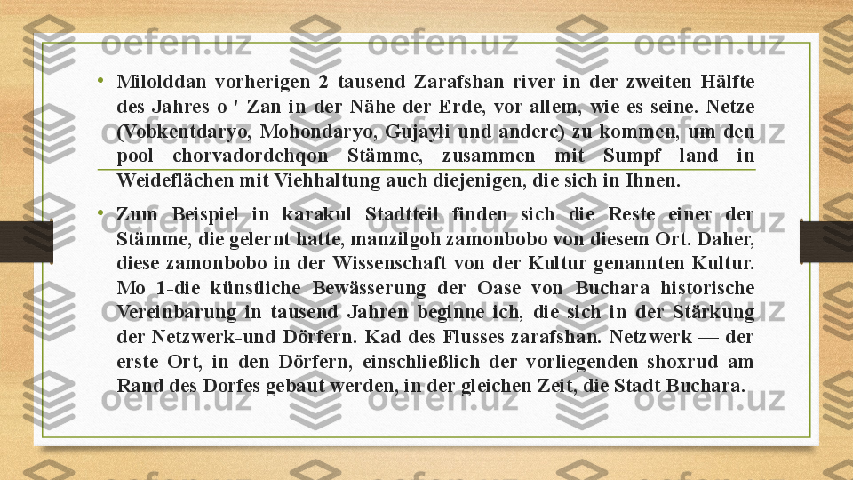 •
Milolddan  vorherigen  2  tausend  Zarafshan  river  in  der  zweiten  Hälfte 
des  Jahres  o  '  Zan  in  der  Nähe  der  Erde,  vor  allem,  wie  es  seine.  Netze 
(Vobkentdaryo,  Mohondaryo,  Gujayli  und  andere)  zu  kommen,  um  den 
pool  chorvadordehqon  Stämme,  zusammen  mit  Sumpf  land  in 
Weideflächen mit Viehhaltung auch diejenigen, die sich in Ihnen. 
•
Zum  Beispiel  in  karakul  Stadtteil  finden  sich  die  Reste  einer  der 
Stämme, die gelernt hatte, manzilgoh zamonbobo von diesem Ort. Daher, 
diese  zamonbobo  in  der  Wissenschaft  von  der  Kultur  genannten  Kultur. 
Mo  1-die  künstliche  Bewässerung  der  Oase  von  Buchara  historische 
Vereinbarung  in  tausend  Jahren  beginne  ich,  die  sich  in  der  Stärkung 
der Netzwerk-und  Dörfern.  Kad des  Flusses  zarafshan. Netzwerk  —  der 
erste  Ort,  in  den  Dörfern,  einschließlich  der  vorliegenden  shoxrud  am 
Rand des Dorfes gebaut werden, in der gleichen Zeit, die Stadt Buchara. 