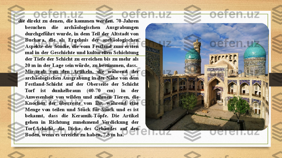 die  direkt  zu  denen,  die  kommen  werden.  70-Jahren 
besuchen  die  archäologischen  Ausgrabungen 
durchgeführt  wurde,  in  dem  Teil  der Altstadt  von 
Buchara,  die  als  Ergebnis  der  archäologischen 
Aspekte  der  Studie,  die  vom  Festland  zum  ersten 
mal  in  der  Geschichte  und  kulturellen  Schichtung 
der Tiefe  der  Schicht  zu  erreichen  bis  zu mehr  als 
20 m in der Lage sein würde, zu bestimmen, dass. 
Mir-arab  von  den  Artikeln,  die   während  der 
archäologischen Ausgrabung in der Nähe von dem 
Festland-Schicht  auf  der  Oberseite  der  Schicht 
Torf  ist  dunkelbraun  (40-70  cm)  in  der 
Anwesenheit  von  wilden  und  zahmen  Tieren,  die 
Knochen  der  überreste  von  Ihr,  während  eine 
Menge  von  teilen  und  Stück  für  Stück  und  es  ist 
bekannt,  dass  die  Keramik-Töpfe.  Die  Artikel 
gehen  in  Richtung  zunehmend  Verdickung  der 
Torf-Schicht,  die  Dicke  des  Gebäudes  auf  den 
Boden, wenn es erreicht zu haben, 7.5 m ha.  