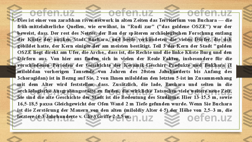 •
Dies ist einer von zarafshan river network in alten Zeiten das Territorium von Buchara — die 
früh-mittelalterliche  Quellen,  wie  erwähnt,  in  "Rudi  zar"  ("das  goldene  OSZE")  war  der 
beweist,  dass.  Der  rest  des  Netzes,  der  Bau  der  späteren  archäologischen  Forschung  entlang 
der  Küste  der  antiken  Stadt  Buchara,  und  beide  verkündeten  die  vielen  Dörfer,  die  sich 
gebildet  hatte,  der  Kern  einiger  der  am  meisten  bestätigt.  Teil  3  der  Kern  der  Stadt  "golden 
OSZE liegt direkt am Ufer, die Arche,, dass ist, die Rechte und die linke Küste Burg und den 
Dörfern  aus.  Von  hier  aus  finden  sich  in  vielen  der  Reale  Fakten,  insbesondere  für  die 
verschiedenen  Perioden  der  Geschichte  der  Keramik-Geschirr  Produkte  und  Bukhara  (1 
milolddan  vorherigen  Tausende  von  Jahren  des  20sten  Jahrhunderts  bis  Anfang  des 
3choragidan) ist in Bezug auf Sie, 2 von Ihnen milolddan den letzten 5-ist im Zusammenhang 
mit  dem  Alter  wird  feststellen,  dass.  Zusätzlich,  die  lade,  Buchara  und  selten  in  die 
archäologische Ausgrabungsstätte  zu  finden,  die  wirkliche  Tatsachen  viele  weitere  neue  Zeit, 
Sie  sind  die  alte  Geschichte  der  Stadt  ist  die  Bedeutung  des  Studiums.  Hier  13-15,5  m,  sowie 
16,5-18,5 paxsa  Gleichgewicht der Ofen Wand 2 m Tiefe gefunden wurde. Wenn Sie Buchara 
ist  die  Zerstörung  der  Mauern  von  den  alten  (miloldiy Alter  4-5)  der  Höhe  von  2,5–3  m,  die 
letztere (4-3 Jahrhunderte v. Chr.) Griffe 2-2,5 m. 