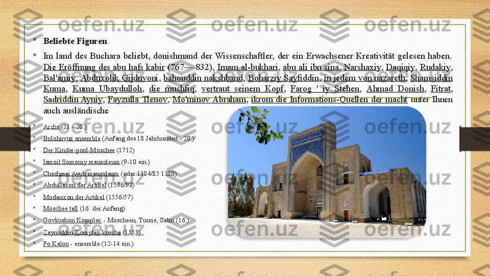 
Beliebte Figuren

Im  land  des  Buchara  beliebt,  donishmand  der  Wissenschaftler,  der  ein  Erwachsener  Kreativität  gelesen  haben. 
Die Eröffnung des abu hafs kabir  (767— 832),  Imam al-bukhari ,  abu ali ibn sina ,  Narshaxiy ,  Daqiqiy ,  Rudakiy , 
Bal'amiy ,  Abduxolik Gijduvoni ,  bahouddin nakshband ,  Boharziy Sayfiddin ,  in jedem von nazareth ,  Shamsiddin 
Kuma ,  Kuma  Ubaydulloh ,  die  mushfiq ,  vertraut  seinem  Kopf ,  Farog  '  iy  Stehen ,  Ahmad  Donish ,  Fitrat , 
Sadriddin Ayniy ,  Fayzulla Tleuov ,  Mo'minov Abraham ,  ikrom  die  Informations-Quellen  der  macht   unter  Ihnen 
auch ausländische

Arche  (11 - 20.)

Bolohovuz ensemble  (Anfang des 18 Jahrhundert - 20.)

Der Kinder-pool-Moschee  (1712)

Ismoil Somoniy mausoleum  (9-10 ein.)

Chashmai Ayub mausoleum  (oder 1384/85 1380)

Abdullaxon der Artikel  (1596/98)

Modarixon der Artikel  (1556/57)

Moschee tall  (16. der Anfang)

Govkushon Komplex  - Moscheen, Türme, Sabri (16.)

Zaynuddin-Komplex koscha  (1555)

Po Kalon  - ensemble (12-14 ein.)  