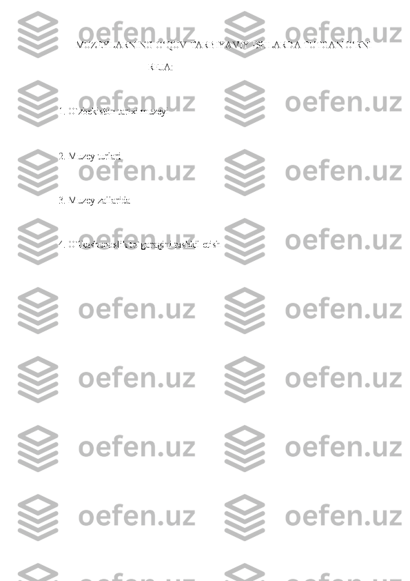        MUZEYLARNING O‘QUV-TARBIYAVIY ISHLARDA TUTGAN O‘RNI 
                                     REJA: 
1. O`zbekiston tarixi muzeyi 
2. Muzey turlari 
3. Muzey zallarida 
4. O`lkashunoslik to`garagini tashkil etish  