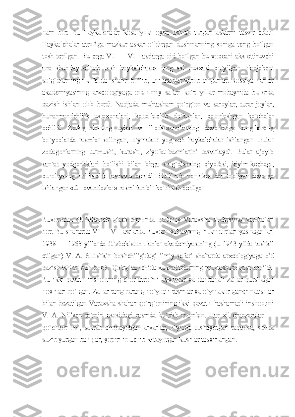 ham   bor.   Bu   haykalchalar   kosa   yoki   oyna   ushlab   turgan   askarni   tasvir   etadi.
Haykalchalar   atrofiga   mazkur   askar   o`ldirgan   dushmanning   soniga   teng   bo`lgan
tosh  terilgan.  Bu  erga VII   — VIII   asrlarga oid  bo`lgan  bu voqeani  aks  ettiruvchi
ana   shunday   «Turk   tosh   haykalchasi»   ning   asl   nusxasi   qo`yilgan.   Panjakent
so`g`dlarning ilk feodal  shahri  bo`lib, uni  arablar  xarob qilganlar. Rossiya  Fanlar
akademiyasining   arxeologiyaga   oid   ilmiy   safari   ko`p   yillar   mobaynida   bu   erda
qazish   ishlari   olib   bordi.   Natijada   muhtasham   qo`rg`on   va   saroylar,   turar   joylar,
hunarmandchilik   ustaxonalari,   katta-kichik   do`konlar,   qatorlashgan   ko`chalar
ochildi.   Zodagonlarning   uylari   va   ibodatxonalarning   devorlariga   rang-barang
bo`yoqlarda   rasmlar   solingan,   o`ymakor   yog`och   haykalchalar   ishlangan.   Bular
zodagonlarning   turmushi,   kurashi,   ziyofat-bazmlarini   tasvirlaydi.   Bular   ajoyib
san`at   yodgorliklari   bo`lishi   bilan   birga   so`g`dlarning   qiyofasi,   kiyim-kechagi,
qurol-yarog`lari haqida tasavvur beradi. BO`limda Panjakentdan topilgan devorga
ishlangan «CHavandozlar» rasmidan bir ko`rinish berilgan. 
Buxorodan   40   kilometr   g`arb   tomonda   qadimiy   Varaxsha   shahrining   xarobalari
bor. Bu shaharda VI — VII asrlarda Buxoro vohasining hukmdorlari yashaganlar.
1938  —   1953  yillarda  O`zbekiston   Fanlar   akademiyasining   (u   1943  yilda   tashkil
etilgan)   V.   A.   SHishkin   boshchiligidagi   ilmiy   safari   shaharda   arxeologiyaga   oid
qazish ishlari olib bordi. Qo`rg`on ichida xukmdorlarning muxtasham qasri topildi.
Bu   ikki   qavatli   inshootning   chor   atrofini   ayvonlar   va   dabdabali   zallar   qurshagan
hovlilari bo`lgan. Zallar rang-barang bo`yoqli rasmlar va o`ymakor ganch naqshlar
bilan bezatilgan Varaxsha shahar-qo`rg`onining ikki  qavatli  hashamatli  inshootini
V.   A.   Nil’sen   ta`miri   asosidagi   rasmda   ko`rish   mumkin.   Har   xil   manzaralar   —
qo`chqor   ovi,   sakrab   chopayotgan   arxarlar,   o`yinga   tushayotgan   raqqosa,   suvda
suzib yurgan baliqlar, yopirilib uchib ketayotgan kushlar tasvirlangan.  