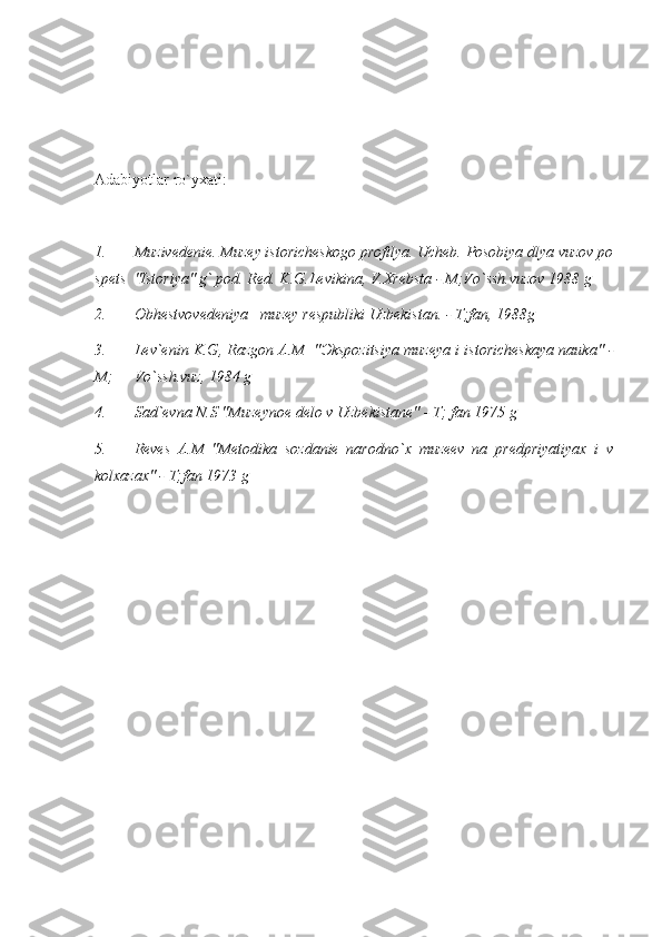 Adabiyotlar ro`yxati:
1. Muzivedenie. Muzey istoricheskogo profilya. Ucheb. Posobiya dlya vuzov po
spets  "Istoriya" g` pod. Red. K.G.Levikina, V.Xrebsta - M;Vo`ssh.vuzov 1988 g
2. Obhestvovedeniya   muzey respubliki Uzbekistan. - T;fan, 1988g
3. Lev`enin K.G, Razgon A.M  " Э kspozitsiya muzeya i istoricheskaya nauka" -
M;  Vo`ssh.vuz, 1984 g
4. Sad`evna N.S "Muzeynoe delo v Uzbekistane" - T; fan 1975 g
5. Reves   A.M   "Metodika   sozdanie   narodno`x   muzeev   na   predpriyatiyax   i   v
kolxazax" - T;fan 1973 g
           