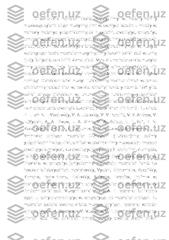 O`lkashunoslik   manbalari   orasida   haqiqiy   ilmiy   va   madaniy-ma`rifiy
muassasaga   aylanib   qolgan   muzeyning   o`rni   va   axamiyati   kattadir.   U   moddiy   va
ma`naviy   madaniyat   yodgorliklarining   asl   nusxalarini,   arxeologiya,   etnografiya,
tomonimikaga oid materiallarni to`playdi, saqlaydi va ilmiy asosda o`rganib taxlil
qiladi, natijalarini esa ekspozitsiya sifatida ommalashtiradi. Yig`ilgan va muzeyda
saqlanayotgan barcha materiallar muzeyning ilmiy bazasini  tashkil etadi  va uning
ijodiy faoliyatida asos bo`lib xizmat qiladi. Mana shu manbalar asosida muzeylar
ilmiy   tadqiqot   va   ilmiy   hamda   madaniy-ma`rifiy   ta`lim-tarbiya   ishlarini   olib
boradi. 1. O`zbekiston tarixi  muzeyi  o`tmishi  haqida bir necha so`z M. T. Oybek
nomidagi   O`zbekiston   tarixi   muzeyi   Turkistonning   mashhur   olimlari   va   jamoat
arboblarining   harakati   bilan   va   bevosita   rahbarligi   hamda   yordamida   1976   yilda
tashkil   etilgan.   O`zbekiston   va   umuman   butun   Turkistonning   yodgorliklari
ko`pdan   buyon   olimlarning   diqqatini   o`ziga   jalb   qilib   kelardi.   XIX   asr   davomida
osori atiqalar ustida arxeologik kuzatishlar, qidiruv ishlari olib borildi. Bu sohada
P. I. Lerh N. I. Veselovskiy, V. A. Jukovskiy, V. V. Bartol’d, M. S. Andreev, V.
L.,Vyatkin,   A.   A.   Divaev,   L.   A.   Zimin,   V.   A.   Kallaur,   E.   F.   Kal’,   B.   N.
Kastal’skiy, A. L. Kun, N. P. Ostroumov, N. N. Pantusov, A, A. Semyonov, E. T.
Smirnovlar   to`plagan   materiallar   O`zbekiston   (Turkiston)ning   qadimiy
yodgorliklarini hisobga olish, ta`riflash va tekshirish ilmiy muassasalari: Imperator
arxeologiya komissiyasi, Rus arxeologiya jamiyatining SHarq bo`limi, shuningdek,
1903   yil   aprelda   tashkil   qilingan   o`rta   va   SHarqiy   Osyyo   tarixiy,   arxeologiya,
lingvistika   va   etnografiya   jamiyatlarining   qimmatbaho   materiallari   hamda   rus
havaskor   kollektsiyachilari:   Barshchevskiy,   Vyatkin,   Dobrosmislov,   Kastal’skiy,
Komarov,   Petrov-Borzna,   Poslovskiy,   Stolyarov,   Terent’ev,   Trofimov   va
boshqalar   to`plagan   ko`pdan-Ko`p   ajoyib   materiallar   bu   muzeyning   asosiy
fondlarini   tashkil   etadi.   Muzeyini   tashkil   qilishda   A.   P.   Fedchenko   faol   ishtirok
etgan.   U   tabiiyot   antropologiya   va   etnografiyaga   oid   materiallar   to`plagan.   Bu
materiallar   dastlabki   eksponat   sifatida   muzeyga   qo`yilgan.   Fedchenko   vafotidan
so`ng bu ishga N. A. Severtsev, I. V. Mushketov, V. F. Oshanin kabi mashhur rus
olimlari   katta   hissa   qo`shdilar.   Birinchi   mahalliy   arxeolog   Akrom   polvon 