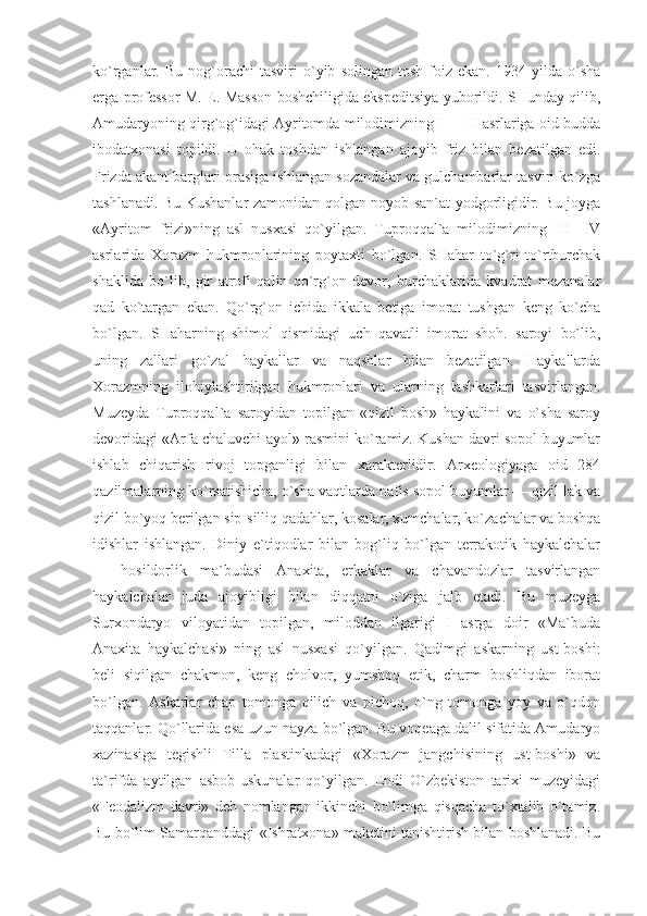 ko`rganlar.  Bu   nog`orachi   tasviri   o`yib   solingan   tosh   foiz   ekan.   1934  yilda   o`sha
erga professor M. E. Masson boshchiligida ekspeditsiya yuborildi. SHunday qilib,
Amudaryoning qirg`og`idagi Ayritomda milodimizning I — II asrlariga oid budda
ibodatxonasi   topildi.   U   ohak   toshdan   ishlangan   ajoyib   friz   bilan   bezatilgan   edi.
Frizda akant barglari orasiga ishlangan sozandalar va gulchambarlar tasviri ko`zga
tashlanadi. Bu Kushanlar zamonidan qolgan noyob san`at yodgorligidir. Bu joyga
«Ayritom   frizi»ning   asl   nusxasi   qo`yilgan.   Tuproqqal`a   milodimizning   III—IV
asrlarida   Xorazm   hukmronlarining   poytaxti   bo`lgan.   SHahar   to`g`ri   to`rtburchak
shaklida   bo`lib,   gir   atrofi   qalin   qo`rg`on   devor,   burchaklarida   kvadrat   mezanalar
qad   ko`targan   ekan.   Qo`rg`on   ichida   ikkala   betiga   imorat   tushgan   keng   ko`cha
bo`lgan.   SHaharning   shimol   qismidagi   uch   qavatli   imorat   shoh.   saroyi   bo`lib,
uning   zallari   go`zal   haykallar   va   naqshlar   bilan   bezatilgan.   Haykallarda
Xorazmning   ilohiylashtirilgan   hukmronlari   va   ularning   lashkarlari   tasvirlangan.
Muzeyda   Tuproqqal`a   saroyidan   topilgan   «qizil   bosh»   haykalini   va   o`sha   saroy
devoridagi «Arfa chaluvchi ayol» rasmini ko`ramiz. Kushan davri sopol buyumlar
ishlab   chiqarish   rivoj   topganligi   bilan   xarakterlidir.   Arxeologiyaga   oid   284
qazilmalarning ko`rsatishicha, o`sha vaqtlarda nafis sopol buyumlar — qizil lak va
qizil bo`yoq berilgan sip-silliq qadahlar, kosalar, xumchalar, ko`zachalar va boshqa
idishlar   ishlangan.   Diniy   e`tiqodlar   bilan   bog`liq   bo`lgan   terrakotik   haykalchalar
—   hosildorlik   ma`budasi   Anaxita,   erkaklar   va   chavandozlar   tasvirlangan
haykalchalar   juda   ajoyibligi   bilan   diqqatni   o`ziga   jalb   etadi.   Bu   muzeyga
Surxondaryo   viloyatidan   topilgan,   miloddan   ilgarigi   I   asrga   doir   «Ma`buda
Anaxita   haykalchasi»   ning   asl   nusxasi   qo`yilgan.   Qadimgi   askarning   ust-boshi:
beli   siqilgan   chakmon,   keng   cholvor,   yumshoq   etik,   charm   boshliqdan   iborat
bo`lgan.   Askarlar   chap   tomonga   qilich   va   pichoq,   o`ng   tomonga   yoy   va   o`qdon
taqqanlar. Qo`llarida esa uzun nayza bo`lgan. Bu voqeaga dalil sifatida Amudaryo
xazinasiga   tegishli   Tilla   plastinkadagi   «Xorazm   jangchisining   ust-boshi»   va
ta`rifda   aytilgan   asbob-uskunalar   qo`yilgan.   Endi   O`zbekiston   tarixi   muzeyidagi
«Feodalizm   davri»   deb   nomlangan   ikkinchi   bo`limga   qisqacha   to`xtalib   o`tamiz.
Bu bo`lim Samarqanddagi «Ishratxona» maketini tanishtirish bilan boshlanadi. Bu 