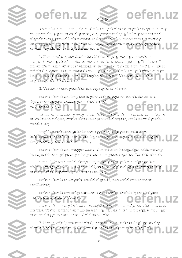 KIRISH
Respublika   hududlarida   dorivor   o ‘ simliklarni   yetishtirish   va   qayta   ishlashga   doir   ilmiy
tadqiqotlarning   yagona   bazasini   yaratish ,  xorijiy   davlatlarning   ilg ‘ or   ilmiy   ishlanmalarini  
o ‘ rganib   borish ,  yetakchi   ilmiy   muassasalar   bilan   hamkorlik   o ‘ rnatish   hamda   zamonaviy  
texnologiyalar ,  ilmiy   ishlanmalarni   respublikaga   joriy   etish   va   mavjud   imkoniyatlardan  
samarali   foydalanishni   kuchaytirish   maqsadida :
1.   O ‘ rmon   xo ‘ jaligi   davlat   qo ‘ mitasi ,  Qishloq   xo ‘ jaligi   vazirligi ,  Innovatsion  
rivojlanish   vazirligi ,  Sog ‘ liqni   saqlash   vazirligi   va   Fanlar   akademiyasining  “ Shifobaxsh ” 
dorivor   o ‘ simliklarni   yetishtirish   va   qayta   ishlash   markazi   negizida   O ‘ rmon   xo ‘ jaligi   davlat  
qo ‘ mitasi   huzurida   davlat   muassasasi   shaklidagi   Dorivor   o ‘ simliklarni   yetishtirish   va   qayta  
ishlash   ilmiy - ishlab   chiqarish   markazi   ( keyingi   o ‘ rinlarda   –   Markaz ) ni   tashkil   etish  
to ‘ g ‘ risidagi   taklifi   ma ’ qullansin .
2.   Markazning asosiy vazifalari etib quyidagilar belgilansin:
dorivor o‘simliklarni ilmiy asosda yetishtirish va qayta ishlash, ulardan oqilona 
foydalanishning yagona strategiyasini shakllantirish
va amalga oshirish;
respublika hududidagi yovvoyi holda o‘suvchi dorivor o‘simliklar areallarini o‘rganish
va zaxiralarini aniqlash, mavjud bioresurslar genofondini saqlash, onalik plantatsiyalarini 
tashkil etish;
urug‘lik materiallarini yetishtirish va tayyorlash, ko‘paytirish, kolleksion 
ko‘chatxonalar tashkil etish hamda ularning xomashyolarini qayta ishlash bilan bog‘liq 
ilmiy va amaliy tadqiqotlarni olib borish;
dorivor o‘simliklarni muayyan tuproq-iqlim sharoitini hisobga olgan holda madaniy 
holda yetishtirishni yo‘lga qo‘yish bo‘yicha aniq ilmiy asoslangan takliflar ishlab chiqish;
tuproq-iqlim sharoitlarini hisobga olib, madaniy holda yetishtiriladigan dorivor 
o‘simliklarning agrotexnologik xaritalarini Qishloq xo‘jaligi vazirligi va O‘rmon xo‘jaligi 
davlat qo‘mitasi buyurtmasiga ko‘ra ishlab chiqish;
dorivor o‘simliklar kimyoviy tarkibini o‘rganish, mahsulotini standartlash va 
sertifikatlash;
dorivor o‘simliklarga bo‘lgan ichki va tashqi bozorlar talabini o‘rganish bo‘yicha 
marketing tadqiqotlarini o‘tkazish;
dorivor o‘simliklar yetishtiruvchi va qayta ishlovchi fermer xo‘jaliklari, tashkilotlar va
boshqa sub’ektlar rahbarlari   va mutaxassislarining malakasini oshirib borishga yo‘naltirilgan
dasturlarni tayyorlash va o‘qitish tizimini tashkil etish.
3.   O‘rmon xo‘jaligi davlat qo‘mitasi, Innovatsion rivojlanish vazirligi Markazning 
o‘rmon fondi yerlarida namunaviy plantatsiyalar, laboratoriyalar barpo etish, ilmiy 
2 