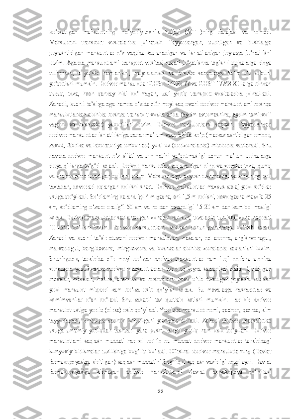 ko‘rsatilgan   mahsulotning   me’yoriy-texnik   hujjati   (MTH)ning   darajasi   va   nomeri.
Mahsulotni   transport   vositalarida   jo‘natish.   Tayyorlangan,   quritilgan   va   idishlarga
joylashtirilgan   mahsulotlar   o‘z   vaqtida   saqlanadigan   va   ishlatiladigan   joylarga   jo‘natilishi
lozim.   Agarda   mahsulotlami   transport   vositasi   orqali   jo‘natishda   tegishli   qoidalarga   rioya
qiiinmasa,   u   yo‘lda   namlanishi,   maydalanishi   va   boshqa   sabablarga   ko‘ra   o‘z   sifatini
yo‘qotishi mumkin. Dorivor mahsulotlar GOST 14192-77 va GOST 17768-80 larga binoan
quruq,   toza,   heeh   qanday   hidi   bo‘lmagan,   usti   yopiq   transport   vositalarida   jo'natiladi.
Zaharli, kuchli ta’sirga ega hamda o‘zida efir moyi saqlovchi dorivor mahsulotlami boshqa
mahsuiotlardan   alohida   boshqa   transport   vositalarida   (ayrim   avtomashina,   ayrim   temirvoT
vagoni   va   boshqalar)   yuborilishi   iozim.   Dorivor   mahsulotlami   saqlash.   Tayyorlangan
dorivor mahsulotlar ishlatilishiga qadar ma’lum vaqt ichida ko‘p (markazlashtirilgan ombor,
zavod, fabrika va laboratoriya omborlari) yoki oz (dorixonalarda) miqdorda saqlanadi. Shu
davrda   dorivor   mahsulot   o‘z   sifati   va   qimmatini   yo‘qotmasligi   uchun   ma’lum   qoidalarga
rioya qilishga to‘g‘ri keladi.  Dorivor mahsulotlar saqlanadigan bino va xonalar toza, qumq
va shamol o‘tib turadigan bo'lishi lozim. Mahsulotlarga quyosh tushmasligi va xonaning poli
taxtadan,   devorlari  oqlangan   bo'lishi  shart.  Dorivor  mahsulotlar   maxsus  stelaj   yoki  so‘rilar
ustiga qo‘yiladi. So‘rilaming balandligi 4 m gacha, eni 1,5 m boiishi, devorgacha masofa 25
sm,   so‘rilaming   o‘zaro   oralig‘i   50   sm   va   poldan   balandligi   15-20   sm   dan   kam   bo'lmasligi
kerak.  Dorivor  mahsulotlar   saqlanadigan  xonalar   har  kuni   tozalanib  tunlishi,  xona   harorati
10-15°C   bo‘lishi   lozim.   Dorivor   mahsulotlami   saqlash   uchun   guruhlarga   bo‘lish   kerak.
Zaharli   va   kuchli   ta’sir   etuvchi   dorivor   mahsulotlar,   masalan,   belladonna,   angishvonagul,
marvaridgul,   bangidevona,   mingdevona   va   boshqalar   alohida   xonalarda   saqlanishi   lozim.
Shuningdek,   tarkibida   efir   moyi   bo‘lgan   dorivor   mahsulotlar   ham   iloji   boricha   alohida
xonalarda   yoki   boshqa   dorivor   mahsulotlardan   uzoqroq   joyda   saqlanishi   lozim.   Quritilgan
mevalar,   masalan,   malina,   chemika   va   boshqalami   havo   o‘tib   turadigan   joylarda   saqlash
yoki   mahsulot   miqdori   kam   bo‘lsa   osib   qo‘yish   kerak.   Bu   mevalarga   hasharotlar   va
kemimvchilar   o‘ch   bo‘ladi.   Shu   sababli   tez   qurtla'o   ketishi   mumkin.   Har   bir   dorivor
mahsulot ustiga yorliq (birka) osib qo‘yiladi. Yorliqqa mahsulot nomi, qachon, qaerda, kim
tayyorlagani,   omborga   qachon   keltirilgani   yozilgan   bo‘ladi.   Zaharli   dorivor   mahsulotlar
ustiga   umumiy   yorliqdan   tashqari   yana   pushti   rangli   yorliq   ham   osib   qo‘yiladi.   Dorivor
mahsulotlami   saqlash   muddati   har   xil   boTib   bu   muddat   dorivor   mahsulotlar   tarkibidagi
kimyoviy   birikmalar   tuzilishiga   bog‘liq   bo‘ladi.   Ofitsinal   dorivor   mahsulotlaming   (Davlat
farmakopeyasiga kiritilgan) saqlash muddatini SogTiqni saqlash vazirligi belgilaydi. Davlat
farmakopeyasiga   kirmagan   dorivor   mahsulotlami   Davlat   farmakopeya   qo‘mitasi
22 