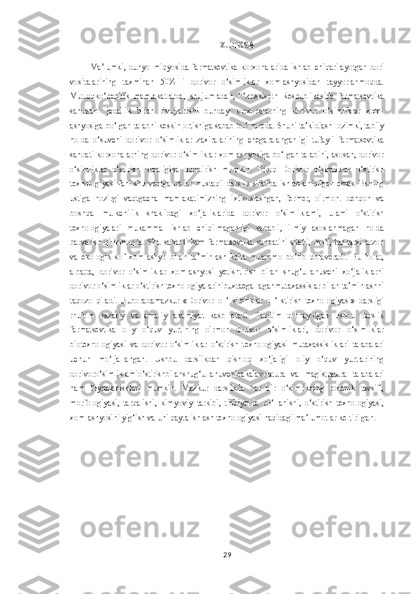 XULOSA
Ma’lumki,   dunyo   miqyosida   farmatsevtika   korxonalarida   ishlab   chiqarilayotgan   dori
vositalarining   taxminan   50%   i   dorivor   o‘simliklar   xom-ashyosidan   tayyorlanmoqda.
Mutloqko‘pchilik   mamlakatlarda,   shujumladan,   0‘zbekiston   Respublikasida   farmatsevtika
sanoatini   jadallik   biian   rivojlanishi   bunday   korxonalarning   dorivor   o‘simliklar   xom-
ashyosiga bo‘lgan talabni keskin ortishiga sabab bo‘lmoqda. Shuni ta’kidiash lozimki, tabiiy
holda   o‘suvchi   dorivor   o‘simliklar   zaxiralarining   chegaralanganligi   tufayli   farmatsevtika
sanoati korxonalarning dorivor o‘simliklar xom-ashyosiga bo‘lgan talabini,  asosan, dorivor
o‘simliklar   o‘stirish   orqaligina   qondirish   mumkin.   Biroq   Dorivor   o‘simliklar   o‘stirish
texnologiyasi fani shu vaqtga qadar mustaqil darslik sifatida ishlab chiqilgan emas. Buning
ustiga   hozirgi   vaqtgacha   mamlakatimizning   ixtisoslashgan,   fermer,   o'rmon.   dehqon   va
boshqa   mulkchilik   shaklidagi   xo‘jaliklarida   dorivor   o‘simliklami,   ulami   o‘stirish
texnologiyalari   mukammal   ishlab   chiqilmaganligi   sababli,   ilmiy   asoslanmagan   holda
parvarish qilinmoqda.  Shu sababli ham  farmatsevtika  sanoatini  sitatli,  mo‘l, tannarxi  arzon
va   ekologik   sof   xom-ashyo   bilan   ta’minlash   kaita   muammo   bo‘lib   qolaveradi.   Bu   holat,
albatta,   dorivor   o‘simliklar   xom-ashyosi   yetishtirish   bilan   shug‘ullanuvchi   xo‘jaliklarni
dorivor o‘simliklar o‘stirish texnologiyalarinipuxtaegallaganmutaxassislar bilan ta’minlashni
taqozo   qiladi.   Buboradamazkur   «Dorivor   о   ‘   simliklar   о   ‘   stirish   texnologiyasi»   darsligi
rnuhim   nazariy   va   amaliy   ahamiyat   kasb   etadi.   Taqdim   qihnayotgan   ushbu   darslik
farmatsevtika   oliy   o‘quv   yurtining   o'rmon   dorivor   o‘simliklari,   dorivor   o‘simiiklar
biotexnologiyasi   va   dorivor   o‘simliklar   o‘stirish   texnologiyasi   mutaxassisliklari   talabalari
uchun   mo‘ljallangan.   Ushbu   darsiikdan   qishloq   xo‘jaligi   oliy   o‘quv   yurtlarining
dorivoro‘simliklamio‘stirishbilanshug‘ullanuvchibakalavriatura   va   magistratura   talabalari
ham   foydalanishlari   mumkin.   Mazkur   darslikda   har   bir   o‘simlikning   botanik   tavsifi,
morfologiyasi,   tarqalishi,   kimyoviy   tarkibi,   tibbiyotda   qo‘llanishi,   o‘stirish   texnologiyasi,
xom-ashyosini yig‘ish va uni qayta ishlash texnologiyasi haqidagi ma’lumotlar keltirilgan.
29 