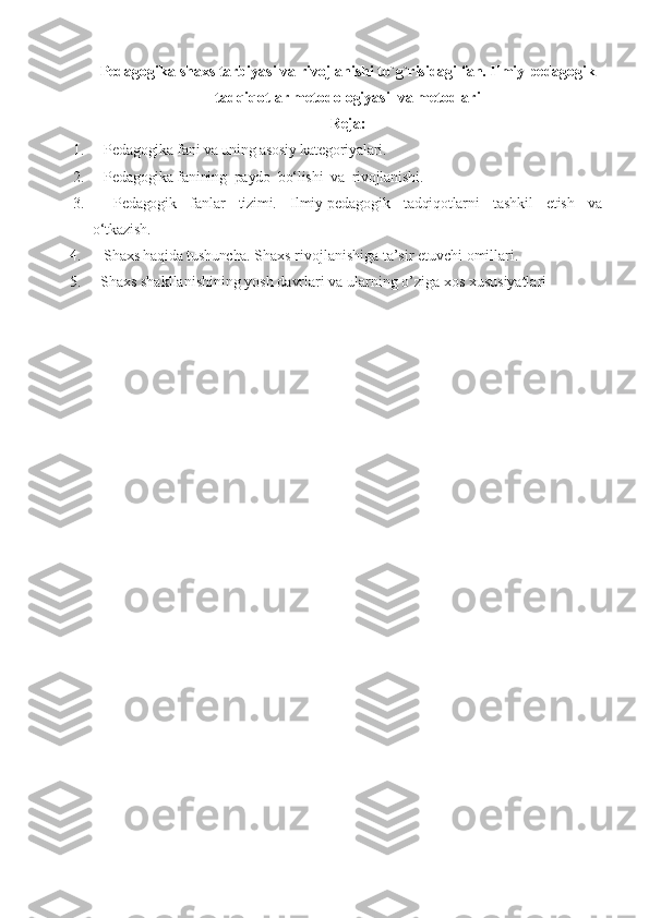 Pedagogika  shaxs tarbiyasi va rivojlanishi to`g`risidagi fan. Ilmiy pedagogik
tadqiqotlar metodologiyasi  va metodlari
Reja:
1.    Pedagogika fani va uning asosiy kategoriyalari. 
2.    Pedagogika fanining  paydo  bo‘lishi  va  rivojlanishi.
3.       Pedagogik     fanlar     tizimi.     Ilmiy-pedagogik     tadqiqotlarni     tashkil     etish     va
o‘tkazish. 
4.    Shaxs haqida tushuncha.  Shaxs rivojlanishiga ta’sir etuvchi omillari.
5.   Shaxs shakllanishining yosh davrlari va ularning o’ziga  х os xususiyatlari   