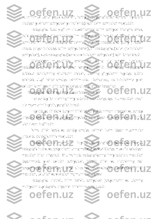 va or-nomusi uchun yetuk kurashchi, harbiy qurol-yarog’lardan samarali foydalana
oladigan yoshlarni tarbiyalash yo`nalishida) kabi tizim-tarmoqlari mavjuddir.
Pedagogika   faqat   sog’lom   o`quvchilarning   ta`lim-tarbiyasi   bilangina   emas,
balki shaxsida qusuri bor bolalar ta`lim- tarbiyasi bilan ham shug’ullanadi. Bunday
tarmoqlarni     maxsus   pedagogika   tizimiga   oligofrenopedagogika   (aqliy   jihatdan
orqada qolgan bolalarga ta`lim-tarbiya berish), tiflopedagogika (ko`zi ojiz bolalarni
tarbiyalash), surdopedagogika (kar-soqov bolalarni tarbiyalash) kabi fanlar kiradi.
O`zbekiston   mustaqilikka   erishgandan   so`ng   o`z   tarixini,   jumladan
pedagogika   tarixini   o`rganish   uchun   keng   yo`l   ochildi.   O`tmishdagi     pedagogik
tafakkur   daholarining   shuhratini   tiklash,   ularning   g’oyalarini   hayotga   tadbiq
etishdek   ulug’   ishlar   amalga   oshirilmoqda.   Darhaqiqat,   ota-bobolarimiz   yosh
avlodni komil inson qilib tarbiyalashga alohida e`tibor berganlar. 
Pedagogika  fanining ilmiy – tadqiqot metodlari
Har qanday fan o`zining ilmiy-tadqiqot metodlariga ega. Bu metodlari orqali
o`z mazmunini boyitib, yangilab boradi.
Hayotda va ob`ektiv dunyoni bilish nazariyasida nimani o`rgatish va qanday
o`rgatish kerak, kimni va qanday tarbiyalash lozim degan masalalar mavjud bo`lib,
ular o`zaro bog’liqdir.
Nima   qilish   kerak   va   qanday   amalga   oshirish   lozim   degan   muammolar
o`rtasida dialektik birlik mavjuddir.
Pedagogika   o`z   mazmunini   boyitish   va   yangilash   maqsadida   mavjud
pedagogik hodisa va jarayonlarni uning maqsadi va vazifalariga muvofiq keladigan
metodlari  bilan  o`rganadi.  Shu  ma`noda  pedagogikaning   ilmiy-tadqiqot   metodlari
deganimizda   yosh   avlodni   tarbiyalash,   bilimli   qilish   va   o`qitishning   real
jarayonlariga   xos   bo`lgan   ichki   aloqa   va   munosabatlarni   tekshirish,   bilish
metodlari, uslublari va vositalari majmuini tushunamiz.
Pedagogika   o`qitish,   bilim   berish,   tarbiyalash   jarayonlarini   va   ularning
mohiyatini quyidagicha o`rganish-bilishni nazarda tutadi:  