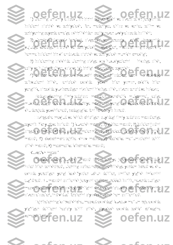 1) ularning umumiy aloqasi, bir-birini taqozo etishi va o`zaro ta`sir jarayonida
bolalarni   o`qitish   va   tarbiyalash,   fan,   madaniyat,   ahloq   va   san`at,   ta`lim   va
tarbiyaning qayerda amalga oshirilishidan qat`iy nazar uzviy aloqada bo`lishi;
2)   ularning   to`xtovsiz   harakati,   o`zgarishi   va     taraqqiy       etish       jarayonida
vujudga   keladigan   o`qitish   va     tarbiyalash         vazifalari,   metodlarining   o`zgarishi,
hamma bolalarni bir xil andozada o`qitish va tarbiyalash mumkin emasligi; 
3)   bolalarning   o`sishida   ularning   o`ziga   xos   hususiyatlarini         hisobga   olish,
aqliy va hulqiy faoliyat, so`z va ish birligi mezonlariga tayanish;
4)   bolalar   kamolotiga   ta`sir   etuvchi   an`ana,   urf-odatlar,   ular         o`rtasidagi
tafovutlarni     bilish,       aniqlash     asosida       yaxshi     bilan     yomon,   eskilik     bilan
yangilik, o`rtasida yuz beradigan nizolarni hisobga olish, o`zaro tanqid va hokazo;
Pedagogikaning   ilmiy-tadqiqot   metodlari   qanchalik   mukammal,   aqlga
muvofiq,   to`g’ri   tanlansa   ta`lim-tarbiya   mazmunni   yangilash   va   takomillashtirish
shu darajada yaxshilanadi, pedagogika fani ham boyib boradi. 
     Hozirgacha mavjud va ishlab chiqilgan quyidagi ilmiy tadqiqot  metodlariga
tayanib fikr yuritsa bo`ladi: 1) kuzatish metodi; 2) suhbat metodi; 3) bolalar ijodini
o`rganish metodi; 4) test, so`rovnomalar metodi; 5) maktab hujjatlarini tahlil qilish
metodi;   6)   eksperiment-tajriba   sinov   metodi;   7)   statistika   ma`lumotlarini   tahlil
qilish metodi; 8) matematika-kibernetika metodi;
Kuzatish metodi
Pedagogikaning   kuzatish   metodi   ta`lim-tarbiya   jarayonlarining   amaldagi
holati bilan tanishtiradi, ularning oqibat natijalarini bilishga yordam beradi va shu
asnoda   yaratilgan   yangi   kashfiyotlar   uchun   dalillar,   omillar   yig’ish   imkonini
tug’diradi. Bu metodni qo`llanish jarayoni ancha murakkab bo`lib, nazarda tutilgan
maqsad   qanday   amalga   oshayotganligini   aniqlash,   o`qituvchi   va   o`quvchilarning
o`zaro aloqalari, individual farqlarini qiyoslash uchun ham qo`llaniladi.
Tajribalarning ko`rsatishicha, maqsad asosidagi kuzatuv ma`lum reja asosida
yig’ilgan   dalillarni   haqiqiy   tahlil   qilish,   qiyoslash   asosida   tashkil   etilsagina
samarali bo`ladi. 