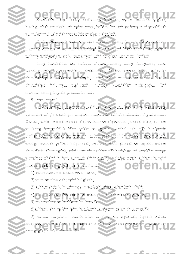 Kuzatishlar   faqat   oddiy   hodisalarni   kuzatish,   ayrim   dalillarni   yig’ish,
hisobga olish, aniqlash uchungina emas, balki ta`lim-tarbiya jarayonini yaxshilash
va mukammallashtirish maqsadida amalga  oshiriladi.
Odatda  pedagogik  kuzatish  orqali   o`quvchilarning  fanlarni  o`zlashtirishlari,
ularning   xulq-atvori   va   muomalalaridagi   o`zgarishlarni   hisobga   olish   va   tegishli
ta`limiy-tarbiyaviy ta`sir ko`rsatish yo`llarini belgilash uchun qo`llaniladi.
Ilmiy   kuzatishlar   esa   nafaqat   o`quvchilarning   tabiiy   faoliyatini,   balki
ularning   ilmiy   dunyoqarashlarini   shakllanishi,   fikrlash   jarayoni   kuchi,   xulosalar
chiqarishdagi   faolliklarini   aniqlaydi,   ularni   tahlil   etadi   va   tegishli   xulosalar
chiqarishga   imkoniyat   tug’diradi.   Bunday   kuzatishlar   pedagogika   fani
mazmuninining boyishiga sabab bo`ladi.
Suhbat metodi
Ta`lim-tarbiya   jarayonini   yaxshilash   yoki   yaratilgan   ilmiy   farazlarning
qanchalik   to`g’ri   ekanligini   aniqlash   maqsadida   suhbat   metodidan   foydalaniladi.
Odatda, suhbat metodi maktab o`qituvchilar va o`quvchilar jamoasi bilan, ota-ona
va   keng   jamoatchilik   bilan   yakka   va   guruhli   tartibda   ish   olib   borilganda
qo`llaniladi.   Bunda   suhbat   metodini   tadbiq   etishdan   oldin   maqsadli   reja   tuziladi,
amalga   oshirish   yo`llari   belgilanadi,   natijalar   tahlil   qilinadi   va   tegishli   xulosa
chiqariladi. Shuningdek, tadqiqotchining suhbat olib borish va uni kerakli tomonga
yo`naltira   olishni   bilishi,   suhbatdoshining   ruhiy   holatiga   qarab   suhbat   ohangini
moslashtira bilishi g’oyat muhimdir. Bunda: 
1) suhbat uchun oldindan savol tuzish; 
2) vaqti va o`tkazish joyini belgilash;
3) suhbat ishtirokchilarining soni va kasblaridan xabardor bo`lishi; 
4) suhbat uchun qulay sharoit va erkin gaplashish imkonini yaratish;
5) mahmadona va bachkana bo`lmaslik;
6)suhbatdoshning kimligini, harakter hususiyatini esdan chiqarmaslik;
7)   suhbat   natijalarini   zudlik   bilan   tahlil   qilish,   qiyoslash,   tegishli   xulosa
chiqarish,   lozim   bo`lsa   qo`shimchalar   kiritish   va   maktab   hayotiga   tadbiq   etish
pedagogik jihatdan qimmatlidir. 