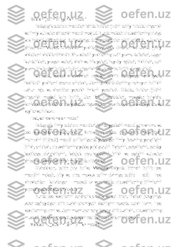 Bolalar ijodini o`rganish metodi
Pedagogik tadqiqot metodlari ichida bolalar ijodini tabiiy holatda o`rganish
va ilmiy xulosalar chiqarish metodi mavjud. Bunda maktab o`quvchilarning o`ziga
xos   individual   tartibdagi   faoliyatlariga   doir   ma`lumotlar   tahlil   qilinadi,   xulosalar
chiqariladi.   Maqsad   O`zbekiston   yoshlarining   tipik   obrazlari   va   ularda   ijobiy
xislatlarni  shakllantirishdir. Shu sababli  yoshlarning turli  yozma daftarlari, tutgan
kundaliklari,   yozgan   xatlari,   she`r   va   hikoyalari,   hayotiy   rejalari,   insholari,   turli
yozma hisobotlari bolalar ijodini o`rganish uchun manba bo`lib xizmat qiladi.
Oqibatda,   maktab   o`quvchilari   orasidan   etishib   chiqayotgan   qobiliyatli,
iste`dodli   yoshlarni   ertaroq   aniqlash,   ularning   iste`dodlarining   namoyon   bo`lishi
uchun   reja   va   sharoitlar   yaratish   imkoni   yaratiladi.   Odatda,   bolalar   ijodini
o`rganish   manbai   ko`p   bo`lib,   ular:   fan   olimpiadalari,   mavzular   bo`yicha
konkurslar,   maktablar   bo`yicha   ko`rgazmalar,   musobaqalar,   ekskursiyalar   va
sayllar va hokazo.
Test, so`rovnomalar metodi
Pedagogik   ilmiy-tadqiqot   metodlari   ichida   yetakchi   metod   so`rovnoma   va
test   savollardan   foydalanishdir.   So`rovnoma-anketa   (fransuzcha   "tekshirish"
ma`nosini   bildiradi)   metodi   qo`llanilganda   yaratilgan   ilmiy   farazning   yangiligini
bilish, aniqlash, o`quvchilarning yakka yoki guruhli fikrlarini, qarashlarini, qanday
kasblarga   qiziqishlarini,   kelajak   orzu-istaklarini   bilish   va   tegishli   xulosalar
chiqarish, tavsiyalar berish maqsadida o`tkaziladi.
O`zbekiston,   ta`bir   joiz   bo`lsa   Markaziy   Osiyoda   birinchi   bo`lib   test
metodini   maktab,   oliy   va   o`rta   maxsus   ta`lim   tizimiga   tadbiq       etdi.     Test
sinovlaridan     ko`zlangan       maqsad   oz   vaqt   ichida   o`quvchilarning   bilimlarini
yoppasiga aniqlash, baholashdir.
Bunda   test   savollarini   qanchalik   aniqlik   va   aql   bilan,   fikrlash   jarayoniga
zarar   teg’laydigan   qilib   tuzish   ahamiyatli   ekanligini   nazarda   tutish   lozim.   Test
savollarining o`rni va ularni mazmunan rang-barang qilib tuzilishi, o`quvchilarning
mustaqil fikrlarini o`stiradi, kelajakni real baholash imkonini beradi.
Maktab hujjatlarini tahlil qilish metodi 