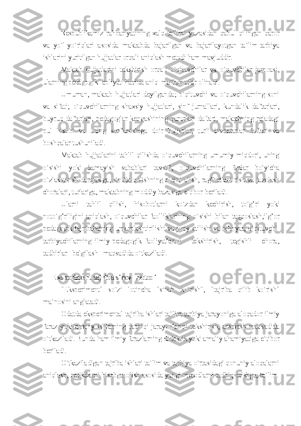 Respublikamiz   rahbariyatining   xalq   ta`limi   yuzasidan   qabul   qilingan   qaror
va   yo`l-yo`riqlari   asosida   maktabda   bajarilgan   va   bajarilayotgan   ta`lim-tarbiya
ishlarini yuritilgan hujjatlar orqali aniqlash metodi ham mavjuddir.
Maktab   hujjatlarini   tekshirish   orqali   o`qituvchilar   va   o`quvchilar   jamoasi,
ularning pedagogik faoliyati haqida aniq  ma`lumotlar olinadi.
Umuman,   maktab   hujjatlari   deyilganda;   o`qituvchi   va   o`quvchilarning   soni
va   sifati;   o`quvchilarning   shaxsiy   hujjatlari,   sinf   jurnallari,   kundalik   daftarlari,
buyruq   daftarlari,   pedagoglar   kengashining   qarorlari   daftari,   maktabning   rejadagi
pul   hisobi   va   uning   sarflanishiga   doir   hujjatlar,   turli   inventarlar   daftari   va
boshqalar tushuniladi.
Maktab   hujjatlarini   tahlil   qilishda   o`quvchilarning   umumiy   miqdori,   uning
o`sishi   yoki   kamayish   sabablari   tavsifi,   o`quvchilarning   fanlar   bo`yicha
o`zlashtirish darajasiga, sinfda qolishning oldini olish, rag’batlantirish va jazolash
choralari, turlariga, maktabning moddiy bazasiga e`tibor beriladi.
Ularni   tahlil   qilish,   hisobotlarni   ko`zdan   kechirish,   to`g’ri   yoki
noto`g’riligini   aniqlash,   o`quvchilar   faolliklarining   o`sishi   bilan   taqqoslash,ilg’or
pedagogik tajribalarning umumlashtirilishi va joriy etilishi va nihoyat, o`qituvchi-
tarbiyachilarning   ilmiy-pedagogik   faoliyatlarini       tekshirish,       tegishli       chora,
tadbirlar   belgilash   maqsadida o`tkaziladi.
Eksperiment-tajriba sinov  metodi
"Eksperiment"   so`zi   lotincha   "sinab   ko`rish",   "tajriba   qilib   ko`rish"
ma`nosini anglatadi.
Odatda eksperimental-tajriba ishlari ta`lim-tarbiya jarayoniga aloqador ilmiy
faraz   yoki   amaliy   ishlarning   tadbiqi   jarayonlarini   tekshirish,   aniqlash   maqsadida
o`tkaziladi. Bunda ham ilmiy farazlarning didaktik yoki amaliy ahamiyatiga e`tibor
beriladi.
O`tkaziladigan tajriba ishlari ta`lim va tarbiya o`rtasidagi qonuniy aloqalarni
aniqlash, natijalarni hisobga olish asosida yangi metodlarni tadbiq etishga, ta`lim- 