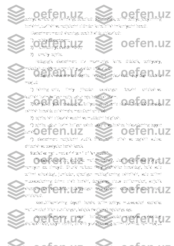 tarbiya samaraligini oshirishga qaratiladi. Shuningdek, ta`lim-tarbiya jarayonining
borishini, tuzilishi va natijalarini oldindan ko`ra bilish imkoniyatini beradi.
Eksperiment metodi sharoitga qarab 3 xilda o`tkaziladi: 
1)   t abiiy eksperiment; 
2)   l aboratoriya eksperimenti;
3)  amaliy  tajriba.
Pedagogik   eksperiment   o`z   mazmuniga   ko`ra   didaktik,   tarbiyaviy,
maktab s hunoslik muammolari yuzasidan o`tkaziladi.
Pedagogik   eksperiment   tajriba   ishlarini   o`tkazishda   quyidagi   talablar
mavjud:
1)     i shning     aniq,         ilmiy         jihatdan         asoslangan         farazini         aniqlash   va
kutilishi lozim bo`lgan natija uchun reja belgilash lozim. 
2)  ilmiy ish   yoki    pedagogik   faoliyat    uchun   aniq ob`ekt   belgilash, amalga
oshirish borasida qo`shimcha metodlarni aniqlash. 
3)   t ajriba ishi o`tkazish vaqtini va muddatini belgilash.
4)   tajriba   uchun   lozim   bo`lgan   asbob-uskuna   va   boshqa   hokazolarning   tayyor
turishi;
4) eksperiment   natijalarini   zudlik   bilan   tahlil   qilish   va   tegishli   xulosa
chiqarish va tavsiyalar berish kerak.
Statistika ma`lumotlarini tahlil qilish metodi
Pedagogik   tadqiqot   statistika   ma`lumotlarisiz,   ularning   tahlilisiz   o`zligini
namoyon   eta   olmaydi.   Chunki   nafaqat   ilmiy   izlanishlar   borasidagi,   balki   xalq
ta`limi   sohasidagi,   jumladan,   ajratilgan   mablag’larning   oshirilishi,   xalq   ta`limi
muassasalarinng   doimo   o`sib   borishi,   darslik   va   o`quv   qo`llanmalari,   xo`jalik
shartnomalari   va   ulardan   tushayotgan   mablag’larni   statistika   metodi   orqali
aniqlanadi.
Respublikamizning   deyarli   barcha   ta`lim-tarbiya   muassasalari   statistika
ma`lumotlari bilan qurollangan, kelajak rivojlanish rejalariga ega.
Respublikamizning   mustaqil   bo`lguniga   qadar   statistika   sohasidagi
chalkashliklar,   atayin   ortirib,   qo`shib   yozishlar   xalq   ta`limi   tizimida   ham   mavjud 