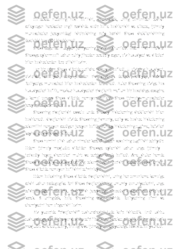 Go’dakda   nutqning   hosil   bo’lishi,   shuningdek,   uning   tomonidan   tashkil
etilayotgan   harakatlar   ongli   ravishda   sodir   bo’la   boshlanishi   va   albatta,   ijtimoiy
munosabatlar   jarayonidagi   ishtirokining   ro’y   berishi   Shaxs   shakllanishining
dastlabki bosqichi hisoblanadi.
Shaxs deganda muayyan jamiyatning a’zosi tushuniladi. Odam-inson individi
Shaxsga aylanmoo’i uchun ruhiy jihatdan taraqqiy etgan, o’z hususiyati va sifatlari
bilan boshqalardan farq qilishi lozim. 
Har bir odam Shaxs sifatida turlicha namoyon bo’ladi. U o’zining hususiyati,
qiziqishi,   qobiliyati,   aqliy   jihatdan   rivojlanganlik   darajasi,   ehtiyoji,   mehnat
faoliyatiga  munosabati  bilan boshqalardan  farqlanadi. Bular  Shaxsning  o’ziga hos
hususiyatlari bo’lib, mazkur hususiyatlari rivojlanib ma’lum bir bosqichga etsagina
u   kamol   topgan   Shaxs   sifatida   namoyon   bo’ladi.   Shaxs   ijtimoiy   munosabatlar
jarayonida qaror topadi.
Shaxsning   rivojlanishi   avvalo   unda   Shaxsiy   hislatlarning   shakllanishi   bilan
boshlanadi.   Rivojlanishi   o’zida   Shaxsning   jismoniy,   aqliy   va   boshqa   hislatlarning
takomilini namoyon etadigan jarayon bo’lib, bunday hislatlarning tuo’ma, ba’zilari
keyinchalik erishgan bo’ladi.
Shaxs nomini olish uchun nimalar kerak?- degan savolning tug’ilishi tabiiydir.
Odam   ijtimoiy   mavjudot   sifatidan   Shaxsga   aylanishi   uchun   unga   ijtimoiy   -
iqtisodiy   hayot   sharoitlari   muhit   va   tarbiya   kerak   bo’ladi.   Ana   shular   hamda
Shaxsning   nasliy   hususiyatlarining   takomillashib   borishi   odamning   rivojlanishi,
Shaxs sifatida namoyon bo’lishini ta’minlaydi.
Odam bolasining Shaxs sifatida rivojlanishini, uning har tomonlama kamolga
etishi uchun pedagogika fani Shaxs rivojlanishining umumiy qonuniyatlarini, unga
ta’sir   etadigan   omillarni,   rivojlanish   jarayoniga   aloqador   bosqichlarni   aniqlashi
kerak.   SHuningdek,   bola   Shaxsining   rivojlanishida   faoliyatining   o’rni   va
ahamiyatini ham o’rganishi lozim.
Biz   yuqorida   “rivojlanish”   tushunchasini   juda   ko’p   ishlatdik.   Endi   ushbu
tushunchaga   atroflicha   yondoshib,   ta’rif   berishga   harakat   qilaylik.   Odam   biologik
mavjudot sanaladi, tabiiy, biologik va ijtimoiy qonuniyatlarga bevosita bo’ysunadi. 