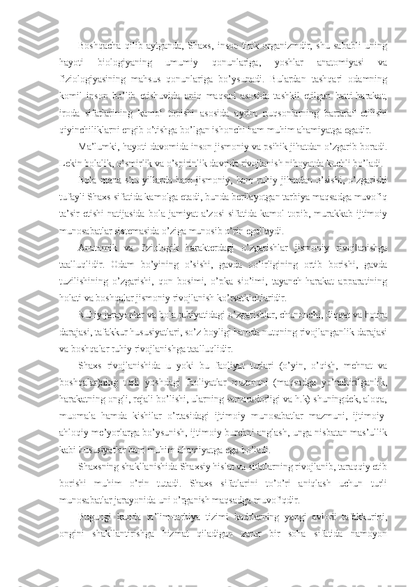 Boshqacha   qilib   aytganda,   Shaxs,   inson   tirik   organizmdir,   shu   sababli   uning
hayoti   biologiyaning   umumiy   qonunlariga,   yoshlar   anatomiyasi   va
fiziologiyasining   mahsus   qonunlariga   bo’ysunadi.   Bulardan   tashqari   odamning
komil   inson   bo’lib   etishuvida   aniq   maqsad   asosida   tashkil   etilgan   hatti-harakat,
iroda   sifatlarining   kamol   topishi   asosida   ayrim   nuqsonlarning   bartaraf   etilishi
qiyinchiliklarni engib o’tishga bo’lgan ishonchi ham muhim ahamiyatga egadir.
Ma’lumki, hayoti davomida inson jismoniy va psihik jihatdan o’zgarib boradi.
Lekin bolalik, o’smirlik va o’spirinlik davrida rivojlanish nihoyatda kuchli bo’ladi.
Bola   mana   shu   yillarda   ham   jismoniy,   ham   ruhiy   jihatdan   o’sishi,   o’zgarishi
tufayli Shaxs sifatida kamolga etadi, bunda berilayotgan tarbiya maqsadga muvofiq
ta’sir   etishi   natijasida  bola  jamiyat  a’zosi   sifatida  kamol  topib, murakkab  ijtimoiy
munosabatlar sistemasida o’ziga munosib o’rin egallaydi. 
Anatomik   va   fiziologik   harakterdagi   o’zgarishlar   jismoniy   rivojlanishga
taalluqlidir.   Odam   bo’yining   o’sishi,   gavda   oo’irligining   ortib   borishi,   gavda
tuzilishining   o’zgarishi,   qon   bosimi,   o’pka   sio’imi,   tayanch-harakat   apparatining
holati va boshqalar jismoniy rivojlanish ko’rsatkichlaridir.
Ruhiy jarayonlar va bola ruhiyatidagi o’zgarishlar, chunonchi, diqqat va hotira
darajasi, tafakkur hususiyatlari, so’z boyligi hamda nutqning rivojlanganlik darajasi
va boshqalar ruhiy rivojlanishga taalluqlidir.
Shaxs   rivojlanishida   u   yoki   bu   faoliyat   turlari   (o’yin,   o’qish,   mehnat   va
boshqalar)ning   turli   yoshdagi   faoliyatlar   mazmuni   (maqsadga   yo’naltirilganlik,
harakatning ongli, rejali bo’lishi, ularning samaradorligi va h.k) shuningdek, aloqa,
muomala   hamda   kishilar   o’rtasidagi   ijtimoiy   munosabatlar   mazmuni,   ijtimoiy-
ahloqiy me’yorlarga bo’ysunish, ijtimoiy burchni anglash, unga nisbatan mas’ullik
kabi hususiyatlar ham muhim ahamiyatga ega bo’ladi.
Shaxsning shakllanishida Shaxsiy hislat va sifatlarning rivojlanib, taraqqiy etib
borishi   muhim   o’rin   tutadi.   Shaxs   sifatlarini   to’o’ri   aniqlash   uchun   turli
munosabatlar jarayonida uni o’rganish maqsadga muvofiqdir.
Bugungi   kunda   ta’lim-tarbiya   tizimi   kadrlarning   yangi   avlodi   tafakkurini,
ongini   shakllantirishga   hizmat   qiladigan   zarur   bir   soha   sifatida   namoyon 