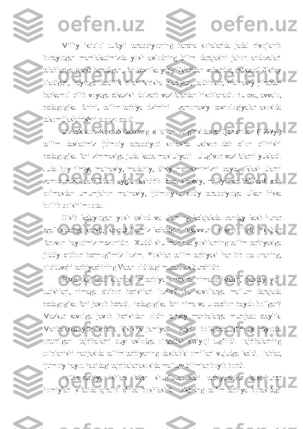  
Milliy   istiqlol   tufayli   taraqqiyotning   barcha   sohalarida   jadal   rivojlanib
borayotgan   mamlakatimizda   yosh   avlodning   bilim   darajasini   jahon   andozalari
talablariga javob beradigan, fan-texnika yangiliklaridan xabardor, mustaqil fikrlay
oladigan,   hayotga   dadillik   bilan   kirisha   oladigan,   tadbirkor,   ma`naviy   jihatdan
barkamol   qilib  voyaga   etkazish  dolzarb  vazifalardan  hisoblanadi.   Bu  esa,   avvalo,
pedagogika   fanini,   ta`lim-tarbiya   tizimini     zamonaviy   texnologiyalar   asosida
takomillashtirishni taqozo etadi.
O`zbekiston   Respublikasining   «Ta`lim   to`g’risida»gi   Qonunida     (1997y.)
ta`lim   davlatimiz   ijtimoiy   taraqqiyoti   sohasida   ustivor   deb   e`lon   qilinishi
pedagogika   fani   zimmasiga   juda   katta   mas`uliyatli     ulug’vor   vazifalarni   yukladi.
Juda   boy   ilmiy,   ma`naviy,   madaniy,   diniy   merosimimizni   qayta   tiklash   ularni
zamon   ruhi   talabi   bilan   uyg’unlashtirib   faqat   shaxsiy,   milliy   manfaat   kasb   etib
qolmasdan   umumjahon   ma`naviy,   ijtimoiy-iqtisodiy   taraqqiyotga   ulkan   hissa
bo`lib qo`shilmoqda.
O`sib   kelayotgan   yosh   avlod   va   ularning   kelajakda   qanday   kasb-hunar
egallashlariga   qarab,   Respublikamiz   kelajagini   tasavvur     qilsa   bo`ladi.   Yoshlar
farovon hayotimiz mezonidir.   Xuddi shu ma`noda yoshlarning ta`lim-tarbiyasiga
jiddiy   e`tibor   bermog’imiz   lozim.   Yoshlar   ta`lim-tarbiyasi   har   bir   ota-onaning,
o`qituvchi-tarbiyachining Vatan oldidagi muqaddas burchidir.
Savol   tug’iladi:   ular   ta`lim-tarbiya   borasida   nima   qilishlari,   qanday   yo`l
tutishlari,   nimaga   e`tibor   berishlari   lozim?   Bu   savollarga   ma`lum   darajada
pedagogika fani javob beradi. Pedagogika fani nima va u qachon paydo bo`lgan?
Mazkur   savolga   javob   berishdan   oldin   tarixiy   manbalarga   murojaat   etaylik.
Manbalarda   yozilishicha   kishilik   jamiyati     paydo   bo`lgach,   ijtimoiy   hayotda
orttirilgan     tajribalarni   quyi   avlodga   o`rgatish   ehtiyoji   tug’ildi.   Tajribalarning
to`planishi   natijasida   ta`lim-tarbiyaning   dastlabki   omillari   vujudga   keldi.   Tabiat,
ijtimoiy hayot haqidagi tajribalar asosida ma`lum bilimlar boyib bordi.
Ta`lim-tarbiya   ishlari   bilan   shug’ullanuvchi   tarbiyachilar   kasb-hunar
homiylari   sifatida   ajralib   chiqa   boshlashdi.   Ularning   ta`lim-tarbiya   borasidagi 