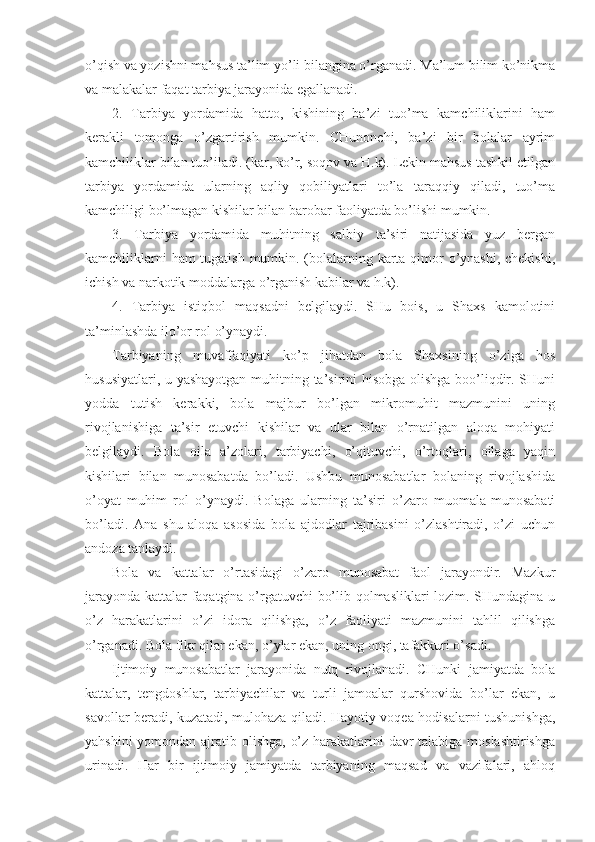 o’qish va yozishni mahsus ta’lim yo’li bilangina o’rganadi. Ma’lum bilim ko’nikma
va malakalar faqat tarbiya jarayonida egallanadi.
2.   Tarbiya   yordamida   hatto,   kishining   ba’zi   tuo’ma   kamchiliklarini   ham
kerakli   tomonga   o’zgartirish   mumkin.   CHunonchi,   ba’zi   bir   bolalar   ayrim
kamchiliklar bilan tuo’iladi. (kar, ko’r, soqov va H.k). Lekin mahsus tashkil etilgan
tarbiya   yordamida   ularning   aqliy   qobiliyatlari   to’la   taraqqiy   qiladi,   tuo’ma
kamchiligi bo’lmagan kishilar bilan barobar faoliyatda bo’lishi mumkin.
3.   Tarbiya   yordamida   muhitning   salbiy   ta’siri   natijasida   yuz   bergan
kamchiliklarni  ham  tugatish mumkin. (bolalarning karta qimor  o’ynashi, chekishi,
ichish va narkotik moddalarga o’rganish kabilar va h.k).
4.   Tarbiya   istiqbol   maqsadni   belgilaydi.   SHu   bois,   u   Shaxs   kamolotini
ta’minlashda ilo’or rol o’ynaydi.
Tarbiyaning   muvaffaqiyati   ko’p   jihatdan   bola   Shaxsining   o’ziga   hos
hususiyatlari, u yashayotgan muhitning ta’sirini hisobga olishga boo’liqdir. SHuni
yodda   tutish   kerakki,   bola   majbur   bo’lgan   mikromuhit   mazmunini   uning
rivojlanishiga   ta’sir   etuvchi   kishilar   va   ular   bilan   o’rnatilgan   aloqa   mohiyati
belgilaydi.   Bola   oila   a’zolari,   tarbiyachi,   o’qituvchi,   o’rtoqlari,   oilaga   yaqin
kishilari   bilan   munosabatda   bo’ladi.   Ushbu   munosabatlar   bolaning   rivojlashida
o’oyat   muhim   rol   o’ynaydi.   Bolaga   ularning   ta’siri   o’zaro   muomala-munosabati
bo’ladi.   Ana   shu   aloqa   asosida   bola   ajdodlar   tajribasini   o’zlashtiradi,   o’zi   uchun
andoza tanlaydi.
Bola   va   kattalar   o’rtasidagi   o’zaro   munosabat   faol   jarayondir.   Mazkur
jarayonda kattalar faqatgina o’rgatuvchi bo’lib qolmasliklari lozim. SHundagina u
o’z   harakatlarini   o’zi   idora   qilishga,   o’z   faoliyati   mazmunini   tahlil   qilishga
o’rganadi. Bola fikr qilar ekan, o’ylar ekan, uning ongi, tafakkuri o’sadi.
Ijtimoiy   munosabatlar   jarayonida   nutq   rivojlanadi.   CHunki   jamiyatda   bola
kattalar,   tengdoshlar,   tarbiyachilar   va   turli   jamoalar   qurshovida   bo’lar   ekan,   u
savollar beradi, kuzatadi, mulohaza qiladi. Hayotiy voqea-hodisalarni tushunishga,
yahshini  yomondan ajratib olishga, o’z harakatlarini davr talabiga moslashtirishga
urinadi.   Har   bir   ijtimoiy   jamiyatda   tarbiyaning   maqsad   va   vazifalari,   ahloq 