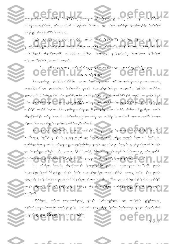 me’yorlari,   madaniy   boyliklar,   jamiyat   a’zolarining   didi,   ah-loqiy   qarashlari,
dunyoqarashlari,   e’tiqodlari   o’zgarib   boradi   va   ular   tarbiya   vositasida   bolalar
ongiga singdirilib boriladi.
Bola   Shaxsning   rivojlanishi   uchun   faol   kundalik   faoliyat   zarur.   Faoliyat
yordamidagina bola atrof-muhit bilan munosabatda bo’ladi, shu orqali uning bilish
qobiliyati   rivojlanadi,   tafakkur   qilish   darajasi   yuksaladi,   harakter   sifatlari
takomillashib, kamol topadi.
1. Shaxs shakllanishining yosh davrlari va ularning o’ziga  х os
xususiyatlari  
Shaxsning   shakllanishida   unga   berilayotgan   ta’lim-tarbiyaning   mazmuni,
metodlari   va   vositalari   bolannig   yosh   hususiyatlariga   muvofiq   kelishi   muhim
sanaladi. O’qituvchi o’quvchilarning ruhiy hususiyatlarini bilishi, ma’lum yoshdagi
o’quvchilarning diqqat hotira, tafakkur layoqatlarini inobatga olishi asosida faoliyat
tashkil etishi lozim. Shaxsning aqliy va jismoniy kamolotida doimo ilgariga qarab
rivojlanish   ro’y   beradi.   Bolaning   jismoniy   va   ruhiy   kamoloti   qaror   topib   borar
ekan, bir qancha bosqichlarni bosib o’tadi.
Shaxsning   rivojlanib   kamol   topishi,   hayotning   hamma   bosqichida   bir   hil
bo’lmay,   balki   yosh   hususiyatlari   va   hayot   tajribalariga   qarab   har   hil   bo’ladi.
tarbiya   jarayonida   o’sayotgan   avlodning   yosh   va   o’ziga   hos   hususiyatlarini   bilish
va   hisobga   olish   juda   zarur.   Ma’lumki,   bir   hil   yoshdagi   bolalarning,   o’quvchi-
talabalarning har birini o’ziga hos hususiyatlari, psihik jarayonlari mavjud.
Bu   o’ziga   hoslik   rivojlanish   jarayonida   yaqqol   namoyon   bo’ladi.   yosh
hususiyatlarni   hisobga   olish,   bola   hususiyatiga   moslashish   emas,   balki   shu   yosh
davrida bola imkoniyatlarini hisobga olgan holda ta’lim va tarbiya ishlarini tashkil
etish   demakdir.   SHundagina   Shaxs   rivojlanishiga   tarbiyaning   ta’siri   samarali
bo’ladi.
Tibbiyot,   odam   anatomiyasi,   yosh   fiziologiyasi   va   maktab   gigienasi,
psihologiya   hamda   pedagogika   fanlari   asoslariga   ko’ra   bolaning   yosh   davrlarini
quyidagi guruhlarga bo’lish mumkin. 
2-shakl 