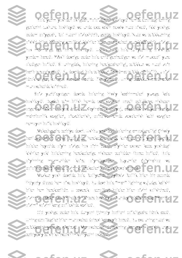 Bola yarim yoshdan oshgach, “o’o’ldirab” so’zlaydi  hamda atrofdagilarning
gaplarini   tushuna   boshlaydi   va   unda   asta-sekin   passiv   nutq   o’sadi,   ikki   yoshga
qadam   qo’ygach,   faol   nutqni   o’zlashtirib,   gapira   boshlaydi.   Nutq   va   tafakkurning
o’sishi   bilan   bolaning   atrofdagi   kishilar   bilan   munosabati   murakkablashib,   o’ziga
hos   mazmunga   ega   bo’la   boshlaydi.   Ushbu   holat   bola   ruhiyatining   o’sishiga
yordam   beradi.   YAsli   davriga   qadar   bola   aniq   gapiradigan   va   o’zi   mustaqil   yura
oladigan   bo’ladi.   SHuningdek,   bolaning   harakatchanligi,   tafakkur   va   nutqi   zo’r
berib taraqqiy etadi. Bu davrdagi bola tafakkuri “predmet tafakkuri” bo’lib, u o’zi
idrok   qilgan,   ko’rgan   narsalar   haqida   fikr   yuritadi.   Uning   tafakkuri   predmetlar
munosabatida ko’rinadi.
So’z   yuritilayotgan   davrda   bolaning   hissiy   kechinmalari   yuzaga   kela
boshlaydi.   Dastlab   ta’m   bilish   hamda   teri   sezgilari   orqali   qabullarga   nisbatan
organik   hislar   namoyon   bo’ladi.   Keyinchalik   ehtiyoj,   erkalanish   va   yaqinlariga
mehribonlik   sezgilari,   o’azablanish,   qo’rqish   hamda   zavqlanish   kabi   sezgilar
namoyon bo’la boshlaydi. 
Maktabgacha  tarbiya  davri.   Ushbu  yoshdagi   bolaning  emotsionalligi  (hissiy
beriluvchanligi)   uning   faolligida,   harakatchanligida   ko’rinadi.   Bu   yosh   davrida
bolalar   hayotida   o’yin   o’ziga   hos   o’rin   tutadi,   o’yinlar   asosan   katta   yoshdagi
kishilar   yoki   bolalarning   harakatlariga   nisbatan   taqliddan   iborat   bo’ladi.   Bola
o’yinning   mazmunidan   ko’ra   o’ynalayotgan   buyumlar   (o’yinchoq   va
qo’o’irchoqlar) hamda o’zining harakatlari ko’prok, zavqlantiradi.
Mazkur   yosh   davrida   bola   faoliyatida   ihtiyorsiz   faollik   bilan   bir   qatorda
ihtiyoriy diqqat  ham  o’sa boshlaydi.  Bu davr  bola “men”  ligining vujudga kelishi
bilan   ham   harakterlidir.   U   tevarak   -   atrofdagi   bolalar   bilan   o’zini   solishtiradi,
o’zining ulardan ustun jihatlarini ahtara boshlaydi. Bunday holatlar uning “mening
o’zim” so’zini keng qo’llashda seziladi.
Olti   yoshga   qadar   bola   dunyoni   ijtimoiy   borliqni   to’laligacha   idrok   etadi.
Uning atrofdagilar bilan munosabat doirasi kengayib boradi. Bu esa uning nutqi va
tafakkurini   yanada   o’stiradi.   Munosabatlar   doirasining   kengayib   borishi   unga
tarbiyaviy ta’sir ko’rsatish imkoniyatini oshiradi. 