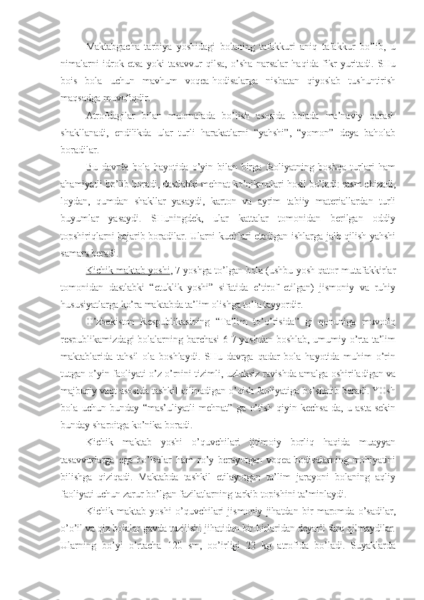 Maktabgacha   tarbiya   yoshidagi   bolaning   tafakkuri   aniq   tafakkur   bo’lib,   u
nimalarni   idrok   etsa   yoki   tasavvur   qilsa,   o’sha   narsalar   haqida   fikr   yuritadi.   SHu
bois   bola   uchun   mavhum   voqea-hodisalarga   nisbatan   qiyoslab   tushuntirish
maqsadga muvofiqdir.
Atrofdagilar   bilan   muomalada   bo’lish   asosida   bolada   ma’naviy   qarash
shakllanadi,   endilikda   ular   turli   harakatlarni   “yahshi”,   “yomon”   deya   baholab
boradilar.
Bu   davrda   bola   hayotida   o’yin   bilan   birga   faoliyatning   boshqa   turlari   ham
ahamiyatli bo’lib boradi, dastlabki mehnat ko’nikmalari hosil bo’ladi: rasm chizadi,
loydan,   qumdan   shakllar   yasaydi,   karton   va   ayrim   tabiiy   materiallardan   turli
buyumlar   yasaydi.   SHuningdek,   ular   kattalar   tomonidan   berilgan   oddiy
topshiriqlarni bajarib boradilar. Ularni kuchlari etadigan ishlarga jalb qilish yahshi
samara beradi.
Kichik maktab yoshi , 7 yoshga to’lgan bola (ushbu yosh qator mutafakkirlar
tomonidan   dastlabki   “etuklik   yoshi”   sifatida   e’tirof   etilgan)   jismoniy   va   ruhiy
hususiyatlarga ko’ra maktabda ta’lim olishga to’la tayyordir.
O’zbekiston   Respublikasining   “Ta’lim   to’o’risida”   gi   qonuniga   muvofiq
respublikamizdagi bolalarning barchasi 6-7 yoshdan boshlab, umumiy o’rta ta’lim
maktablarida   tahsil   ola   boshlaydi.   SHu   davrga   qadar   bola   hayotida   muhim   o’rin
tutgan o’yin faoliyati o’z o’rnini tizimli, uzluksiz ravishda amalga oshiriladigan va
majburiy vaqt asosida tashkil qilinadigan o’qish faoliyatiga bo’shatib beradi. YOsh
bola   uchun   bunday   “mas’uliyatli   mehnat”   ga   o’tish   qiyin   kechsa-da,   u   asta-sekin
bunday sharoitga ko’nika boradi.
Kichik   maktab   yoshi   o’quvchilari   ijtimoiy   borliq   haqida   muayyan
tasavvurlarga   ega   bo’lsalar   ham   ro’y   berayotgan   voqea-hodisalarning   mohiyatini
bilishga   qiziqadi.   Maktabda   tashkil   etilayotgan   ta’lim   jarayoni   bolaning   aqliy
faoliyati uchun zarur bo’lgan fazilatlarning tarkib topishini ta’minlaydi.
Kichik   maktab   yoshi   o’quvchilari   jismoniy   jihatdan   bir   maromda   o’sadilar,
o’o’il va qiz bolalar gavda tuzilishi jihatidan bir-birlaridan deyarli farq qilmaydilar.
Ularning   bo’yi   o’rtacha   120   sm,   oo’irligi   22   kg   atrofida   bo’ladi.   Suyaklarda 