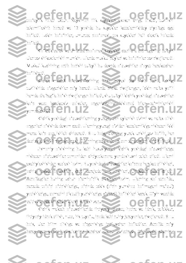 too’aylik   holati   ustun.   Naysimon   ilik   suyaklari   asosan   eniga   o’sadi,   tuzilishi
takomillashib   boradi   va   12   yoshda   bu   suyaklar   kattalarnikiday   qiyofaga   ega
bo’ladi.   Lekin   bo’o’inlar,   umurtqa   poo’onasi,   tos   suyaklari   hali   elastik   holatda
bo’ladi.
Ko’krak qafasi va umurtqa poo’onasi suyaklari etarlicha qotmaganligi tufayli
ular tez shikastlanishi mumkin. Ularda muskul paylari va bo’o’inlar tez rivojlanadi.
Muskul   kuchining   ortib   borishi   tufayli   bu   davrda   o’quvchilar   o’oyat   harakatchan
bo’lishadi.
Kichik   maktab   o’quvchilarining   bosh   miyasi   tez   o’sib   borib,   uning
tuzilishida   o’zgarishlar   ro’y   beradi.   Ularda   o’pka   rivojlangan,   lekin   nafas   yo’li
hamda diafrag’la bo’sh rivojlangan bo’ladi, shu tufayli kichik yoshdagi o’quvchilar
ko’p   vaqt   harakatsiz   qolsalar,   organizmning   kislorod   bilan   ta’minlanishi
yomonlashadi.
Kichik   yoshdagi   o’quvchilarning   yuragi,   qon   aylanish   tizimi   va   nafas   olish
organlari o’sishda davom etadi. Ularning yuragi o’zidan kattalarnikiga nisbatan ikki
marta   ko’p   qon   ishlab   chiqaradi.   SHu   bois,   ularning   yurak   urishi   tez   bo’lib,   har
daqiqada 90-92 martaga etadi. O’onning tarkibida oq qon tanachalari ko’p bo’ladi.
Jismoniy   o’sishning   bu   kabi   hususiyatlari   kichik   yoshdagi   o’quvchilarga
nisbatan   o’qituvchilar   tomonidan   ehtiyotkorona   yondoshuvni   talab   qiladi.   Ularni
asabiylashishdan saqlash lozim. Bu yoshdagi o’quvchilar ko’proq harakat qilishlari,
ochiq   havoda   bo’lishlari,   etarli   darajada   dam   olishlari,   uhlashlari   talab   etiladi.
Atrofdagilar   buning   uchun   o’amho’rlik   qilishlari   lozim.   Ularning   stol   atrofida,
partada   to’o’ri   o’tirishlariga,   o’rinda   tekis   (o’rin   yumshoq   bo’lmagani   ma’qul)
yotishlariga, qomatini tik tutib yurishlariga e’tiborli bo’lishlari kerak. O’yin vaqtida
qaltis harakat qilishdan ularni saqlash zarur.
Kichik   maktab   o’quvchilarida   ihtiyoriy   diqqat,   hotira   va   idrok,   tafakkur,
ihtiyoriy idrok qilish, nutq, his-tuyo’u, iroda kabi ruhiy jarayonlar, rivojlanadi. SHu
bois,   ular   bilim   olishga   va   o’rganishga   intiluvchan   bo’ladilar.   Atrofda   ro’y
berayotgan   voqea-hodisalarning   barchasi   ularni   qiziqtiradi.   O’qituvchi   ularning 