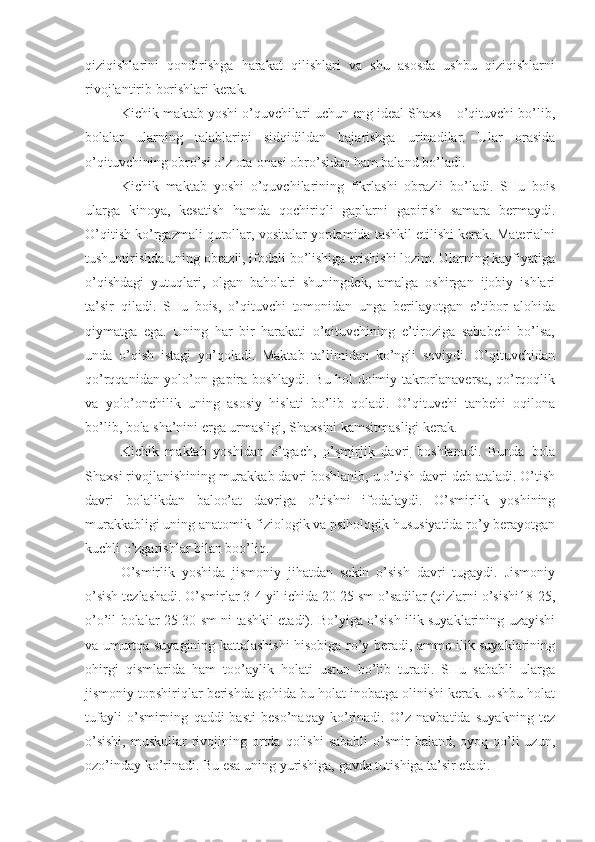 qiziqishlarini   qondirishga   harakat   qilishlari   va   shu   asosda   ushbu   qiziqishlarni
rivojlantirib borishlari kerak.
Kichik maktab yoshi o’quvchilari uchun eng ideal Shaxs – o’qituvchi bo’lib,
bolalar   ularning   talablarini   sidqidildan   bajarishga   urinadilar.   Ular   orasida
o’qituvchining obro’si o’z ota-onasi obro’sidan ham baland bo’ladi.
Kichik   maktab   yoshi   o’quvchilarining   fikrlashi   obrazli   bo’ladi.   SHu   bois
ularga   kinoya,   kesatish   hamda   qochiriqli   gaplarni   gapirish   samara   bermaydi.
O’qitish ko’rgazmali qurollar, vositalar yordamida tashkil etilishi kerak. Materialni
tushuntirishda uning obrazli, ifodali bo’lishiga erishishi lozim. Ularning kayfiyatiga
o’qishdagi   yutuqlari,   olgan   baholari   shuningdek,   amalga   oshirgan   ijobiy   ishlari
ta’sir   qiladi.   SHu   bois,   o’qituvchi   tomonidan   unga   berilayotgan   e’tibor   alohida
qiymatga   ega.   Uning   har   bir   harakati   o’qituvchining   e’tiroziga   sababchi   bo’lsa,
unda   o’qish   istagi   yo’qoladi.   Maktab   ta’limidan   ko’ngli   soviydi.   O’qituvchidan
qo’rqqanidan yolo’on gapira boshlaydi. Bu hol doimiy takrorlanaversa, qo’rqoqlik
va   yolo’onchilik   uning   asosiy   hislati   bo’lib   qoladi.   O’qituvchi   tanbehi   oqilona
bo’lib, bola sha’nini erga urmasligi, Shaxsini kamsitmasligi kerak.
Kichik   maktab   yoshidan   o’tgach,   o’smirlik   davri   boshlanadi.   Bunda   bola
Shaxsi rivojlanishining murakkab davri boshlanib, u o’tish davri deb ataladi. O’tish
davri   bolalikdan   baloo’at   davriga   o’tishni   ifodalaydi.   O’smirlik   yoshining
murakkabligi uning anatomik-fiziologik va psihologik hususiyatida ro’y berayotgan
kuchli o’zgarishlar bilan boo’liq.
O’smirlik   yoshida   jismoniy   jihatdan   sekin   o’sish   davri   tugaydi.   Jismoniy
o’sish tezlashadi. O’smirlar 3-4 yil ichida 20-25 sm o’sadilar (qizlarni o’sishi18-25,
o’o’il bolalar 25-30 sm ni tashkil etadi). Bo’yiga o’sish ilik suyaklarining uzayishi
va umurtqa suyagining kattalashishi hisobiga ro’y beradi, ammo ilik suyaklarining
ohirgi   qismlarida   ham   too’aylik   holati   ustun   bo’lib   turadi.   SHu   sababli   ularga
jismoniy topshiriqlar berishda gohida bu holat inobatga olinishi kerak. Ushbu holat
tufayli   o’smirning   qaddi-basti   beso’naqay   ko’rinadi.   O’z   navbatida   suyakning   tez
o’sishi,   muskullar  rivojining  ortda  qolishi   sababli  o’smir  baland,  oyoq-qo’li  uzun,
ozo’inday ko’rinadi. Bu esa uning yurishiga, gavda tutishiga ta’sir etadi. 