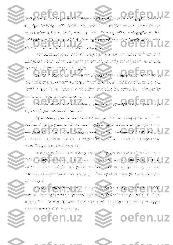 faoliyatlari va to`plangan tajribalaridan o`rinli foydalanishlari pedagogika fanining
vujudga   kelishiga   olib   keldi.   Shu   asnoda   dastlabki   maktab   ko`rinishidagi
muassasalar   vujudga   keldi,   taraqqiy   etdi.   Shunday   qilib,   pedagogika   ta`lim-
tarbiyaning maqsad va vazifalari, ularning mazmuni, metodlari hamda tashkil etish
shakllari  haqida ma`lumot beruvchi fanga aylandi.
Demak, pedagogika fani o`sib kelayotgan yosh avlodni barkamol inson qilib
tarbiyalash   uchun   ta`lim-tarbiyaning   mazmuni,   umumiy   qonuniyatlari   va   amalga
oshirish  yo`llarini o`rgatuvchi fandir.
Ba`zan,   pedagogika   fa ni ning  nima   keragi   bor?  Pedagogikadan   xabari   yo`q,
lekin bolalarga yaxshi tarbiya bergan insonlar ko`pku? Yoki aksincha, pedagogika
fanini   bilgan   holda   hatto   o`z   bolalarini   risoladagidek   tarbiyalay     olmaganlar
ozmunchami? degan savollar eshitilib  qoladi.
Shuni unutmaslik kerakki, pedagogika fanining yutuqlarisiz jamiyatni olg’a
siljitish g’oyat mashaqqatli kechadi.
Agar   pedagogika   fanidan   xabarsiz   bo`lgan   kishilar   pedagogika   fanini   o`z
vaqtida o`rganib, yutuqlaridan samarali foydalanganlarida bolalarni ham yahshiroq
tarbiyalagan   bo`lur   edilar.   Pedagogikadan   yaxshi   xabardor   kishilar   esa   o`z
bilimlarini   tajribada   ishlata   olmaganliklari   uchun   bolalarni   tarbiyalashda
muvaffaqiyatga erisha olmaganlar.
Pedagogika fanini ham nazariy, ham amaliy jihatdan puxta o`rganish lozim.
Ta`lim   tarbiyadan   ko`zlangan   maqsadni   anglash   va   ular   tizimida   yangi   bilimlar
berish   bolalarni   to`g’ri   tarbiyalash   shartidir.   Bunda   tarbiyachining   beg’araz
mehnati,   bolalarni   sevishi   va   ularga   jon   fido   aylashlari   tarbiya   samaradorligini
ta`minlaydi.
Biroq,   ijtimoiy   jarayonda   to`plangan   tajribalar   tarbiya   mazmunini   tashkil
etsa-da, ularning hammasini yosh avlodga o`rgatishning imkoniyati yo`q edi. Faqat
xalq   ta`limi   tizimiga   kiruvchi   bo`g’inlar   orqali   orttirilgan   tajribaning   muayyan
qismini qamrab olish mumkin edi. 