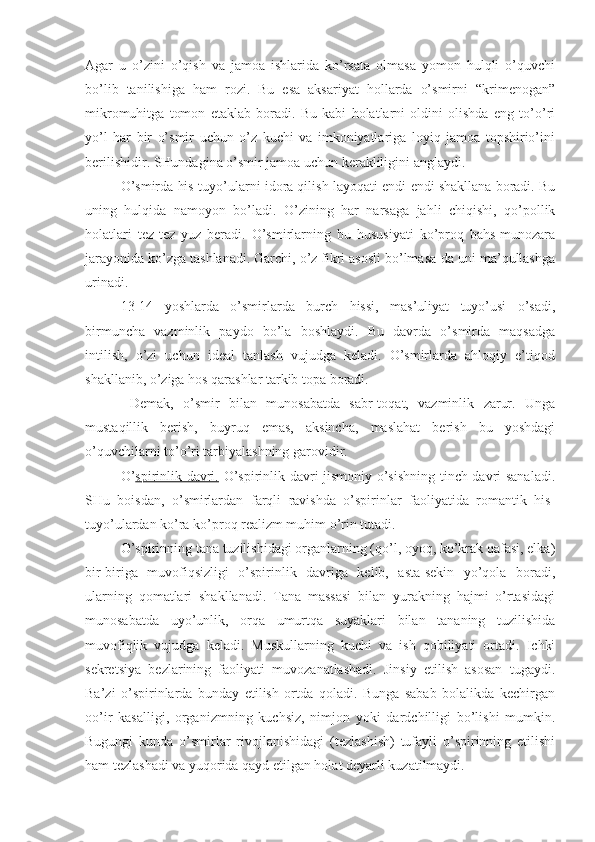 Agar   u   o’zini   o’qish   va   jamoa   ishlarida   ko’rsata   olmasa   yomon   hulqli   o’quvchi
bo’lib   tanilishiga   ham   rozi.   Bu   esa   aksariyat   hollarda   o’smirni   “krimenogan”
mikromuhitga   tomon   etaklab   boradi.   Bu   kabi   holatlarni   oldini   olishda   eng   to’o’ri
yo’l   har   bir   o’smir   uchun   o’z   kuchi   va   imkoniyatlariga   loyiq   jamoa   topshirio’ini
berilishidir. SHundagina o’smir jamoa uchun kerakliligini anglaydi.
O’smirda his-tuyo’ularni idora qilish layoqati endi-endi shakllana boradi. Bu
uning   hulqida   namoyon   bo’ladi.   O’zining   har   narsaga   jahli   chiqishi,   qo’pollik
holatlari   tez-tez   yuz   beradi.   O’smirlarning   bu   hususiyati   ko’proq   bahs-munozara
jarayonida ko’zga tashlanadi. Garchi, o’z fikri asosli bo’lmasa-da uni ma’qullashga
urinadi.
13-14   yoshlarda   o’smirlarda   burch   hissi,   mas’uliyat   tuyo’usi   o’sadi,
birmuncha   vazminlik   paydo   bo’la   boshlaydi.   Bu   davrda   o’smirda   maqsadga
intilish,   o’zi   uchun   ideal   tanlash   vujudga   keladi.   O’smirlarda   ahloqiy   e’tiqod
shakllanib, o’ziga hos qarashlar tarkib topa boradi.
  Demak,   o’smir   bilan   munosabatda   sabr-toqat,   vazminlik   zarur.   Unga
mustaqillik   berish,   buyruq   emas,   aksincha,   maslahat   berish   bu   yoshdagi
o’quvchilarni to’o’ri tarbiyalashning garovidir.
O’ spirinlik davri.   O’spirinlik davri jismoniy o’sishning tinch davri sanaladi.
SHu   boisdan,   o’smirlardan   farqli   ravishda   o’spirinlar   faoliyatida   romantik   his-
tuyo’ulardan ko’ra ko’proq realizm muhim o’rin tutadi.
O’spirinning tana tuzilishidagi organlarning (qo’l, oyoq, ko’krak qafasi, elka)
bir-biriga   muvofiqsizligi   o’spirinlik   davriga   kelib,   asta-sekin   yo’qola   boradi,
ularning   qomatlari   shakllanadi.   Tana   massasi   bilan   yurakning   hajmi   o’rtasidagi
munosabatda   uyo’unlik,   orqa   umurtqa   suyaklari   bilan   tananing   tuzilishida
muvofiqlik   vujudga   keladi.   Muskullarning   kuchi   va   ish   qobiliyati   ortadi.   Ichki
sekretsiya   bezlarining   faoliyati   muvozanatlashadi.   Jinsiy   etilish   asosan   tugaydi.
Ba’zi   o’spirinlarda   bunday   etilish   ortda   qoladi.   Bunga   sabab   bolalikda   kechirgan
oo’ir   kasalligi,   organizmning   kuchsiz,   nimjon   yoki   dardchilligi   bo’lishi   mumkin.
Bugungi   kunda   o’smirlar   rivojlanishidagi   (tezlashish)   tufayli   o’spirinning   etilishi
ham tezlashadi va yuqorida qayd etilgan holat deyarli kuzatilmaydi. 