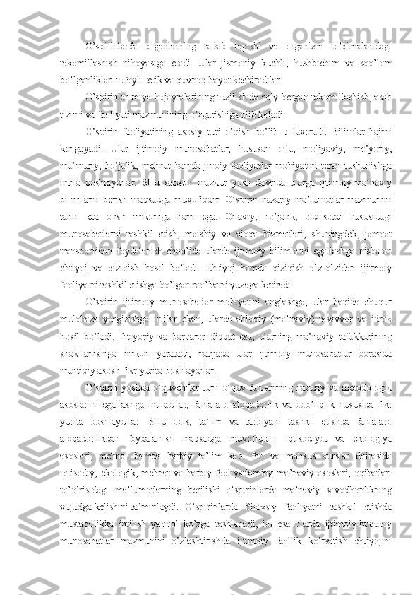 O’spirinlarda   organlarning   tarkib   topishi   va   organizm   to’qimalaridagi
takomillashish   nihoyasiga   etadi.   Ular   jismoniy   kuchli,   hushbichim   va   soo’lom
bo’lganliklari tufayli tetik va quvnoq hayot kechiradilar.
O’spirinlar miya hujayralarining tuzilishida ro’y bergan takomillashish, asab
tizimi va faoliyati mazmunining o’zgarishiga olib keladi.
O’spirin   faoliyatining   asosiy   turi   o’qish   bo’lib   qolaveradi.   Bilimlar   hajmi
kengayadi.   Ular   ijtimoiy   munosabatlar,   hususan   oila,   moliyaviy,   me’yoriy,
ma’muriy,  ho’jalik,  mehnat   hamda   jinoiy  faoliyatlar   mohiyatini   teran  tushunishga
intila   boshlaydilar.   SHu   sababli   mazkur   yosh   davrida   ularga   ijtimoiy-ma’naviy
bilimlarni   berish   maqsadga   muvofiqdir.   O’spirin   nazariy   ma’lumotlar   mazmunini
tahlil   eta   olish   imkoniga   ham   ega.   Oilaviy,   ho’jalik,   oldi-sotdi   hususidagi
munosabatlarni   tashkil   etish,   maishiy   va   aloqa   hizmatlari,   shuningdek,   jamoat
transportidan   foydalanish   choo’ida   ularda   ijtimoiy   bilimlarni   egallashga   nisbatan
ehtiyoj   va   qiziqish   hosil   bo’ladi.   Ehtiyoj   hamda   qiziqish   o’z-o’zidan   ijitmoiy
faoliyatni tashkil etishga bo’lgan rao’batni yuzaga ketiradi.
O’spirin   ijtimoiy   munosabatlar   mohiyatini   anglashga,   ular   haqida   chuqur
mulohaza   yurgizishga   intilar   ekan,   ularda   ahloqiy   (ma’naviy)   tasavvur   va   idrok
hosil   bo’ladi.   Ihtiyoriy   va   barqaror   diqqat   esa,   ularning   ma’naviy   tafakkurining
shakllanishiga   imkon   yaratadi,   natijada   ular   ijtimoiy   munosabatlar   borasida
mantiqiy asosli fikr yurita boshlaydilar.
O’spirin   yoshda   o’quvchilar   turli   o’quv   fanlarining   nazariy   va   metodologik
asoslarini   egallashga   intiladilar,   fanlararo   aloqadorlik   va   boo’liqlik   hususida   fikr
yurita   boshlaydilar.   SHu   bois,   ta’lim   va   tarbiyani   tashkil   etishda   fanlararo
aloqadorlikdan   foydalanish   maqsadga   muvofiqdir.   Iqtisodiyot   va   ekologiya
asoslari,   mehnat   hamda   harbiy   ta’lim   kabi   fan   va   mahsus   kurslar   doirasida
iqtisodiy,  ekologik,  mehnat  va  harbiy  faoliyatlarning  ma’naviy  asoslari,   oqibatlari
to’o’risidagi   ma’lumotlarning   berilishi   o’spirinlarda   ma’naviy   savodhonlikning
vujudga kelishini ta’minlaydi. O’spirinlarda   Shaxsiy   faoliyatni   tashkil   etishda
mustaqillikka   intilish   yaqqol   ko’zga   tashlanadi,   bu   esa   ularda   ijtimoiy-huquqiy
munosabatlar   mazmunini   o’zlashtirishda   ijtimoiy   faollik   ko’rsatish   ehtiyojini 