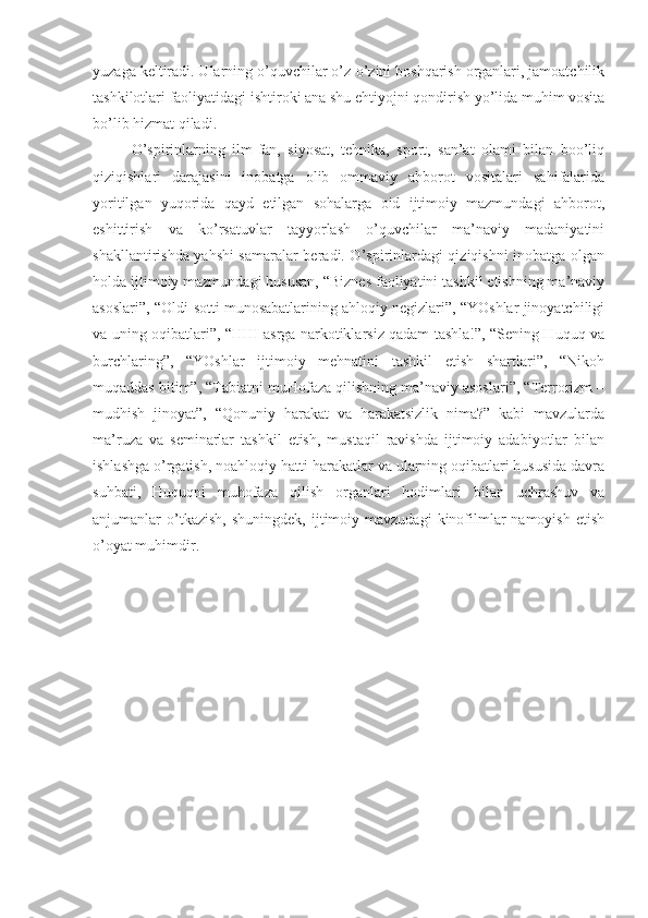 yuzaga keltiradi. Ularning o’quvchilar o’z-o’zini boshqarish organlari, jamoatchilik
tashkilotlari faoliyatidagi ishtiroki ana shu ehtiyojni qondirish yo’lida muhim vosita
bo’lib hizmat qiladi.
O’spirinlarning   ilm-fan,   siyosat,   tehnika,   sport,   san’at   olami   bilan   boo’liq
qiziqishlari   darajasini   inobatga   olib   ommaviy   ahborot   vositalari   sahifalarida
yoritilgan   yuqorida   qayd   etilgan   sohalarga   oid   ijtimoiy   mazmundagi   ahborot,
eshittirish   va   ko’rsatuvlar   tayyorlash   o’quvchilar   ma’naviy   madaniyatini
shakllantirishda yahshi  samaralar beradi. O’spirinlardagi qiziqishni inobatga olgan
holda ijtimoiy mazmundagi hususan, “Biznes faoliyatini tashkil etishning ma’naviy
asoslari”, “Oldi-sotti munosabatlarining ahloqiy negizlari”, “YOshlar jinoyatchiligi
va uning oqibatlari”, “HHI asrga narkotiklarsiz qadam tashla!”, “Sening Huquq va
burchlaring”,   “YOshlar   ijtimoiy   mehnatini   tashkil   etish   shartlari”,   “Nikoh
muqaddas bitim”, “Tabiatni muHofaza qilishning ma’naviy asoslari”, “Terrorizm –
mudhish   jinoyat”,   “Qonuniy   harakat   va   harakatsizlik   nima?”   kabi   mavzularda
ma’ruza   va   seminarlar   tashkil   etish,   mustaqil   ravishda   ijtimoiy   adabiyotlar   bilan
ishlashga o’rgatish, noahloqiy hatti-harakatlar va ularning oqibatlari hususida davra
suhbati,   Huquqni   muhofaza   qilish   organlari   hodimlari   bilan   uchrashuv   va
anjumanlar   o’tkazish,   shuningdek,  ijtimoiy  mavzudagi  kinofilmlar  namoyish   etish
o’oyat muhimdir. 