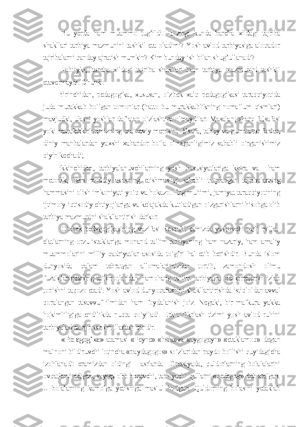 Bu   y erda   ham   muammo   tug’ildi.   Hozirgi   kunda   barcha   xildagi   tajriba
shakllari tarbiya mazmunini tashkil  eta oladimi? Yosh avlod tarbiyasiga aloqador
tajribalarni qanday ajratish mumkin? Kim bunday ish bilan shug’ullanadi? 
Tabiiyki,   barcha   xildagi   tajriba   shakllari   ham   tarbiya   mazmunini   tashkil
etavermaydi. Chunki:
-   Birinchidan,   pedagogika,   xususan,   o`zbek   xalq   pedagogikasi   taraqqiyotida
juda   murakkab   bo`lgan   tomonlar   (hatto   bu   murakkablikning   noma`lum   qismlari)
mavjudki,  ularni  yoshlar  daf`atan  o`zlashtira  olmaydilar.  Masalan;   sharq  falsafasi
yoki mutafakkirlarimizning ma`naviy merosini falsafa, tabiiy va gumanitar fanlar,
diniy   manbalardan   yaxshi   xabardor   bo`la   olmaganligimiz   sababli   o`rganishimiz
qiyin kechadi;
-   ikkinchidan,   tarbiyalanuvchilarning   yosh   hususiyatlariga   ko`ra   va     ham
metodik,   ham   moddiy   asosning   etishmasligi   sababli   to`plangan   tajribalarning
hammasini olish imkoniyati yo`q va hokazo. Eng muhimi, jamiyat taraqqiyotining
ijtimoiy-iqtisodiy ehtiyojlariga va kelajakda kutiladigan o`zgarishlarni hisobga olib
tarbiya mazmunini shakllantirish darkor.
O`zbek   pedagogikasining   vazifasi   Respublikamizda   yashovchi   turli   millat-
elatlarning   orzu-istaklariga   monand   ta`lim-tarbiyaning   ham   nazariy,   ham   amaliy
muammolarini   milliy   qadriyatlar   asosida   to`g’ri   hal   etib   berishdir.   Bunda   islom
dunyosida   qalam   tebratgan   allomalarimizdan   tortib,   zamondosh   olimu
fuzalolarimizning   ta`limotlaridan   hamohang   ta`lim   tarbiyaga   oid   qirralarini   izlab
topishni taqozo etadi. Yosh-avlod dunyoqarashini shakllantirishda istiqloldan avval
qoralangan   tasavvuf   ilmidan   ham   foydalanish   joiz.   Negaki,   bir   mafkura   yakka
hokimliligiga   endilikda   nuqta   qo`yiladi.   Erkin   fikrlash   tizimi   yosh   avlod   ruhini
tarbiyalashdagi bosh omillardan biridir.
«Pedagogika»   atamasi   «Peyne»-«bola»va   «aygogeyn»-«etaklamoq»   degan
ma`noni bildiruvchi lotincha «paydagogos» so`zlaridan paydo bo`lishi quyidagicha
izohlanadi:   eramizdan   oldingi   I   asrlarda     Gretsiyada,   quldorlarning   bolalalarini
ovqatlantiradigan, sayrga olib boruvchi, tarbiyachi-qullarni «pedagog» deb atalgan.
U   bolalarning   kamolga   yetishiga   mas`ul   bo`lgan.   Quldorning   bolasini   yetaklab 