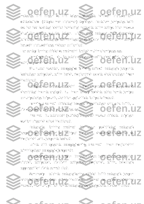 maktabga   olib   borgan   va   olib   kelgan.   Maktabda   ishlovchi   o`qituvchilarni
«didaskallar»     (didayko-men   o`qitaman)   deyishgan.   Feodalizm   jamiyatiga   kelib
esa   har   ikki   kasbdagi   kishilar   hamkorligi   natijasida   ta`lim-tarbiya   bilan   maxsus
shug’ullanuvchilar   vujudga   kelgan.   Ularni   chex   pedagogi   Ya.A.Kamenskiy
ta`kidlaganidek,   «pedagog»  deb  nomlaganlar  va  bu  so`z  hozir  ham  ta`lim-tarbiya
beruvchi o`qituvchilarga nisbatan qo`llaniladi.
Har qanday fanning ob’ekti va predmetini farqlash muhim ahamiyatga ega. 
Fanning ob’ekti   -   shu fan tadqiq etadigan   voqe’lik qismi ya’ni, o’rganish
sathi, maydoni hisoblanadi. 
Shu   nuqtai   nazardan,   pedagogika   fanining   ob’ekti-   pedagogik   jarayonda
kechadigan   tarbiyalash,   ta’lim   berish,   rivojlantirish   asosida   shakllanadigan   inson
hisoblanadi. 
Pedagogika   o’zining   ob’ektini   –   rivojlanayotgan,   doimiy   yuksalish
sharoitidagi   insonda   anglaydi.   Bu     inson   doimiy   ravishda   tabiat   hamda   jamiyat
qonuniyatlariga bo’ysunib, ular bilan uyg’unlikda faoliyat ko’rsatadi.
Fanning   predmeti-   ob’ektdagi   bevosita   o’rganiladigan   aniq   soha   bo’lib,   u
o’z xususiyatlari, sifatlari va jihatlariga ega. 
Predmet –   bu tadqiqotchi (sub’ekt) tomonidan mazkur ob’ektda   qo’yilgan
vazifani o’rganish sohasi hisoblanadi.
Pedagogika   fanining   predmeti-   bir   butun   yaxlitlikdagi   pedagogik
jarayonning   qonuniyatlari   va   mohiyati   hisoblanib,   shaxsning   shakllanishi   va
rivojlanishi ushbu jarayonda kechadi.
Lo’nda   qilib   aytganda   pedagogikaning   predmeti   -   inson   rivojlanishini
ta’minlaydigan  pedagogik jarayon dir.
Zamonaviy   pedagogik   jarayon     bir   qator   o’zaro   bog’liqlikdagi   jarayonlar:
o’qitish,   tarbiyalash,   o’z-o’zini   tarbiyalash,   rivojlanish,   ta’lim,   psixologik
tayyorgarlikni o’zida qamrab oladi. 
Zamonaviy     talqinda   pedagogikaning   ob’ekti   bo’lib-pedagogik   jarayon
ishtirokchilarining   o’zaro   ta’siri   hisoblansa,   predmeti   esa-   o’zaro   ta’sirning
maqsadi, mazmuni, yo’llari hamda pedagogik texnologiyalarda o’z aksini topadi.  