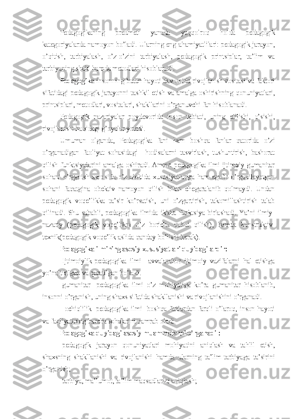 Pedagogikaning   predmeti   yanada   yaqqolroq   holda   pedagogik
kategoriyalarda namoyon bo’ladi. Ularning eng ahamiyatlilari: pedagogik jarayon,
o’qitish,   tarbiyalash,   o’z-o’zini   tarbiyalash,   pedagogik   printsiplar,   ta’lim   va
tarbiyaning shakl hamda metodlari hisoblanadi.
Pedagogika -insonning butun hayoti davomida rivojlanish vositasi va faktori
sifatidagi  pedagogik  jarayonni  tashkil  etish  va  amalga  oshirishning  qonuniyatlari,
printsiplari, metodlari, vositalari, shakllarini o’rganuvchi fan hisoblanadi.
Pedagogik   nazariyalar   poydevorida   inson   tabiati,   uning   etilishi,   o’sishi,
rivojlanishi haqidagi g’oyalar yotadi.
Umuman   olganda,   Pedagogika   fani   ham   boshqa   fanlar   qatorida   o’zi
o’rganadigan   faoliyat   sohasidagi     hodisalarni   tasvirlash,   tushuntirish,   bashorat
qilish funktsiyalarini  amalga oshiradi. Ammo pedagogika ilmi  ijtimoiy-gumanitar
sohani   o’rganish   asnosida   o’z   alohida   xususiyatlariga   ham   ega.U   o’rganilayotgan
sohani   faqatgina   obektiv   namoyon   qilish   bilan   chegaralanib   qolmaydi.   Undan
pedagogik   voqe’likka   ta’sir   ko’rsatish,   uni   o’zgartirish,   takomillashtirish   talab
qilinadi.   Shu   sababli,   pedagogika   ilmida   ikkita   funktsiya   birlashadi.   Ya’ni   ilmiy-
nazariy   (pedagogik   voqe’likni   o’z   boricha   qabul   qilish),   hamda   konstruktiv-
texnik(pedagogik voqe’lik aslida qanday bo’lishi kerak).
Pedagogika ilmining asosiy xususiyatlari quyidagilardir:
-Ijtimoiylik-pedagogika   ilmi     avvalambor   ijtimoiy   vazifalarni   hal   etishga
yo’naltirilgan va qaratilgan bo’ladi.
-gumanitar-   pedagogika   ilmi   o’z   mohiyatiga   ko’ra   gumanitar   hisoblanib,
insonni o’rganish, uning shaxs sifatida shakllanishi va rivojlanishini o’rganadi.
-  ochiqlilik-   pedagogika  ilmi     boshqa  fanlardan  farqli  o’laroq,  inson   hayoti
va faoliyatining barcha sohalarini qamrab oladi.
Pedagogika quyidagi asosiy muammolarni o’rganadi :
-pedagogik   jarayon   qonuniyatlari   mohiyatini   aniqlash   va   tahlil   etish,
shaxsning   shakllanishi   va   rivojlanishi   hamda   ularning   ta’lim-tarbiyaga   ta’sirini
o’rganish;
-tarbiya, ma’lumot, ta’lim maqsadlarini aniqlash; 