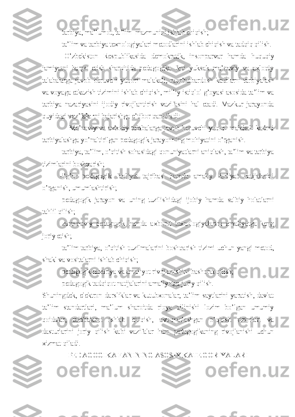 -tarbiya, ma’lumot, ta’lim  mazmunini ishlab chiqish;
-ta’lim va tarbiya texnologiyalari metodlarini ishlab chiqish va tadqiq qilish.
O’zbekiston   Respublikasida   demokratik,   insonparvar   hamda   huquqiy
jamiyatni   barpo   etish   sharoitida   pedagogika   fani   yuksak   ma’naviy   va   axloqiy
talabalarga   javob   beruvchi   yuqori   malakali,   raqobatbardosh   kadrlarni   tarbiyalash
va voyaga etkazish tizimini ishlab chiqish, milliy istiqlol g’oyasi asosida ta’lim va
tarbiya   nazariyasini   ijodiy   rivojlantirish   vazifasini   hal   etadi.   Mazkur   jarayonda
quyidagi  vazifalar ni bajarishga e’tibor qaratiladi:
                    -Ma’naviy   va   axloqiy  talabalarga   javob   beruvchi   yuqori   malakali   kadrni
tarbiyalashga yo’naltirilgan pedagogik jarayonning mohiyatini o’rganish.
-tarbiya, ta’lim, o’qitish sohasidagi qonuniyatlarni aniqlash, ta’lim va tarbiya
tizimlarini boshqarish;
-ilg’or   pedagogik   faoliyat   tajribasi   hamda   amaliy   faoliyat   natijalarini
o’rganish, umumlashtirish;
-pedagogik   jarayon   va   uning   tuzilishidagi   ijobiy   hamda   salbiy   holatlarni
tahlil qilish;
-zamonaviy   pedagogik   hamda   axborot   texnologiyalarini   amaliyotga   keng
joriy etish;
-ta’lim-tarbiya,   o’qitish   tuzilmalarini   boshqarish   tizimi   uchun   yangi   metod,
shakl va vositalarni ishlab chiqish;
-pedagogik nazariya va amaliyot rivojlanishini bashorat qilish;
-pedagogik tadqiqot natijalarini amaliyotga joriy qilish.
Shuningdek,  elektron  darsliklar   va  kutubxonalar,   ta’lim   saytlarini   yaratish,   davlat
ta’lim   standartlari,   ma’lum   sharoitda   rioya   qilinishi   lozim   bo’lgan   umumiy
qoidalar,   talabalarni   ishlab   chiqish,   avtomatlashgan   o’qitish   tizimlari   va
dasturlarini   joriy   qilish   kabi   vazifalar   ham   pedagogikaning   rivojlanishi   uchun
xizmat qiladi.        
PEDAGOGIKA  FANI NING ASOSIY KATEGORIY A LARI 